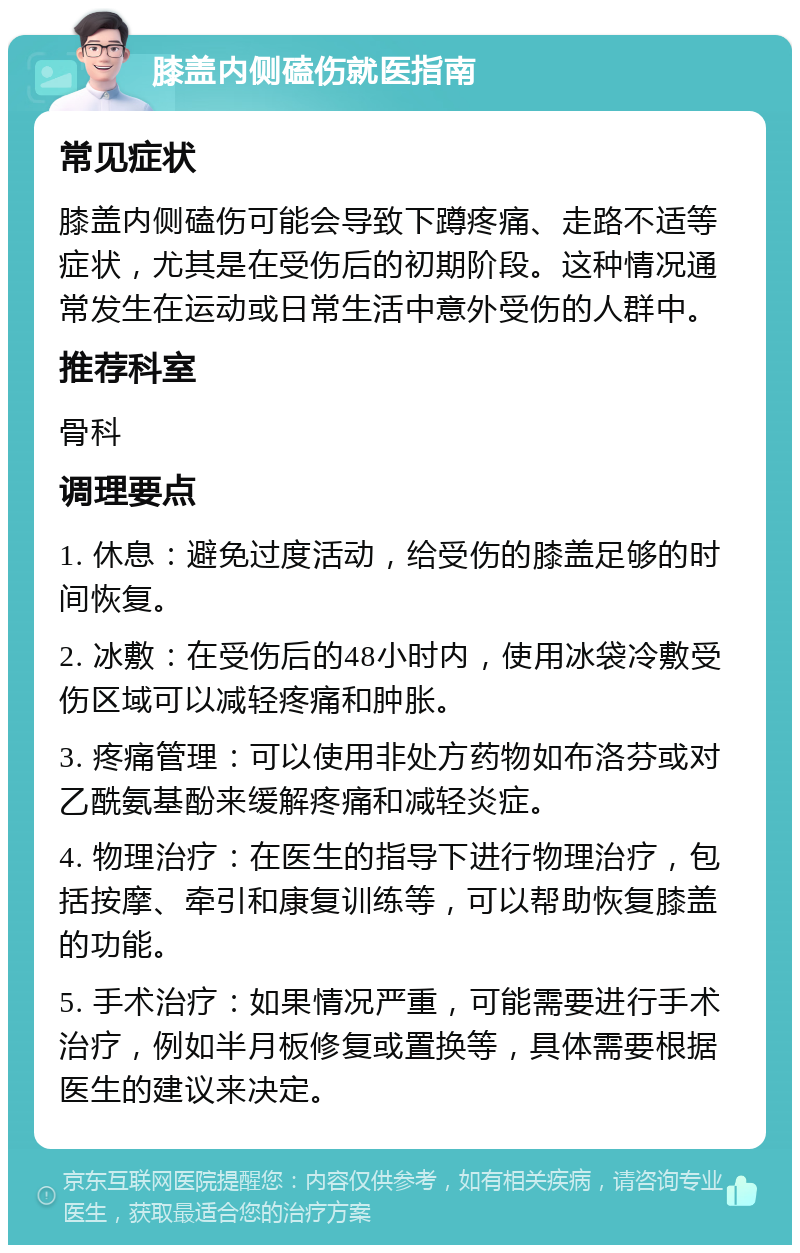 膝盖内侧磕伤就医指南 常见症状 膝盖内侧磕伤可能会导致下蹲疼痛、走路不适等症状，尤其是在受伤后的初期阶段。这种情况通常发生在运动或日常生活中意外受伤的人群中。 推荐科室 骨科 调理要点 1. 休息：避免过度活动，给受伤的膝盖足够的时间恢复。 2. 冰敷：在受伤后的48小时内，使用冰袋冷敷受伤区域可以减轻疼痛和肿胀。 3. 疼痛管理：可以使用非处方药物如布洛芬或对乙酰氨基酚来缓解疼痛和减轻炎症。 4. 物理治疗：在医生的指导下进行物理治疗，包括按摩、牵引和康复训练等，可以帮助恢复膝盖的功能。 5. 手术治疗：如果情况严重，可能需要进行手术治疗，例如半月板修复或置换等，具体需要根据医生的建议来决定。