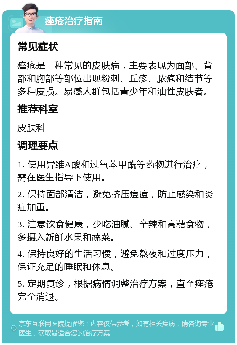 痤疮治疗指南 常见症状 痤疮是一种常见的皮肤病，主要表现为面部、背部和胸部等部位出现粉刺、丘疹、脓疱和结节等多种皮损。易感人群包括青少年和油性皮肤者。 推荐科室 皮肤科 调理要点 1. 使用异维A酸和过氧苯甲酰等药物进行治疗，需在医生指导下使用。 2. 保持面部清洁，避免挤压痘痘，防止感染和炎症加重。 3. 注意饮食健康，少吃油腻、辛辣和高糖食物，多摄入新鲜水果和蔬菜。 4. 保持良好的生活习惯，避免熬夜和过度压力，保证充足的睡眠和休息。 5. 定期复诊，根据病情调整治疗方案，直至痤疮完全消退。