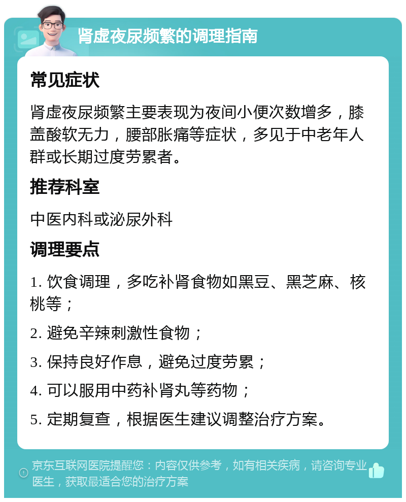 肾虚夜尿频繁的调理指南 常见症状 肾虚夜尿频繁主要表现为夜间小便次数增多，膝盖酸软无力，腰部胀痛等症状，多见于中老年人群或长期过度劳累者。 推荐科室 中医内科或泌尿外科 调理要点 1. 饮食调理，多吃补肾食物如黑豆、黑芝麻、核桃等； 2. 避免辛辣刺激性食物； 3. 保持良好作息，避免过度劳累； 4. 可以服用中药补肾丸等药物； 5. 定期复查，根据医生建议调整治疗方案。