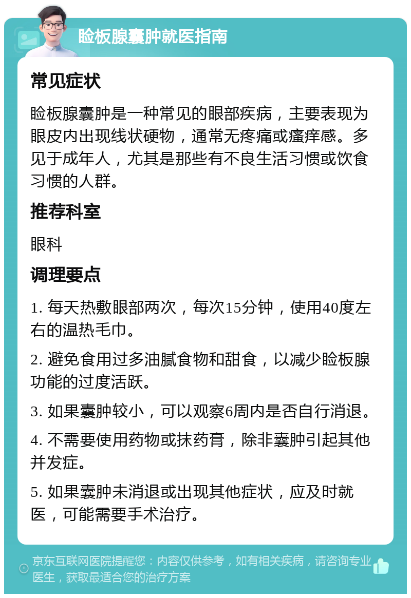 睑板腺囊肿就医指南 常见症状 睑板腺囊肿是一种常见的眼部疾病，主要表现为眼皮内出现线状硬物，通常无疼痛或瘙痒感。多见于成年人，尤其是那些有不良生活习惯或饮食习惯的人群。 推荐科室 眼科 调理要点 1. 每天热敷眼部两次，每次15分钟，使用40度左右的温热毛巾。 2. 避免食用过多油腻食物和甜食，以减少睑板腺功能的过度活跃。 3. 如果囊肿较小，可以观察6周内是否自行消退。 4. 不需要使用药物或抹药膏，除非囊肿引起其他并发症。 5. 如果囊肿未消退或出现其他症状，应及时就医，可能需要手术治疗。