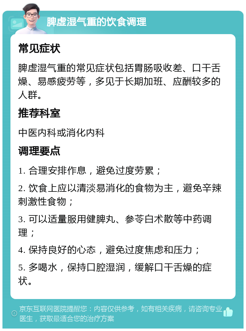 脾虚湿气重的饮食调理 常见症状 脾虚湿气重的常见症状包括胃肠吸收差、口干舌燥、易感疲劳等，多见于长期加班、应酬较多的人群。 推荐科室 中医内科或消化内科 调理要点 1. 合理安排作息，避免过度劳累； 2. 饮食上应以清淡易消化的食物为主，避免辛辣刺激性食物； 3. 可以适量服用健脾丸、参苓白术散等中药调理； 4. 保持良好的心态，避免过度焦虑和压力； 5. 多喝水，保持口腔湿润，缓解口干舌燥的症状。