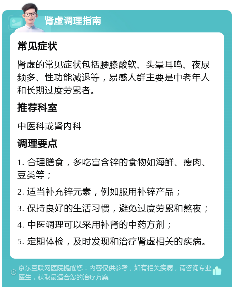 肾虚调理指南 常见症状 肾虚的常见症状包括腰膝酸软、头晕耳鸣、夜尿频多、性功能减退等，易感人群主要是中老年人和长期过度劳累者。 推荐科室 中医科或肾内科 调理要点 1. 合理膳食，多吃富含锌的食物如海鲜、瘦肉、豆类等； 2. 适当补充锌元素，例如服用补锌产品； 3. 保持良好的生活习惯，避免过度劳累和熬夜； 4. 中医调理可以采用补肾的中药方剂； 5. 定期体检，及时发现和治疗肾虚相关的疾病。