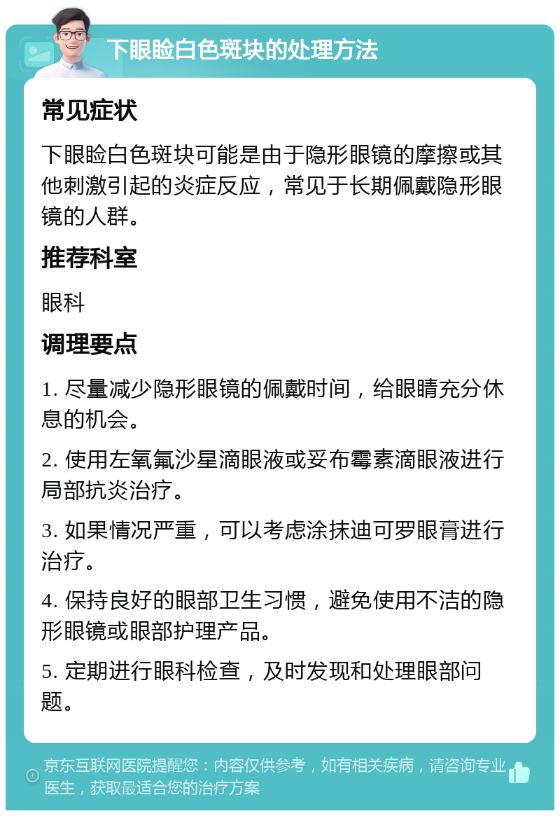 下眼睑白色斑块的处理方法 常见症状 下眼睑白色斑块可能是由于隐形眼镜的摩擦或其他刺激引起的炎症反应，常见于长期佩戴隐形眼镜的人群。 推荐科室 眼科 调理要点 1. 尽量减少隐形眼镜的佩戴时间，给眼睛充分休息的机会。 2. 使用左氧氟沙星滴眼液或妥布霉素滴眼液进行局部抗炎治疗。 3. 如果情况严重，可以考虑涂抹迪可罗眼膏进行治疗。 4. 保持良好的眼部卫生习惯，避免使用不洁的隐形眼镜或眼部护理产品。 5. 定期进行眼科检查，及时发现和处理眼部问题。