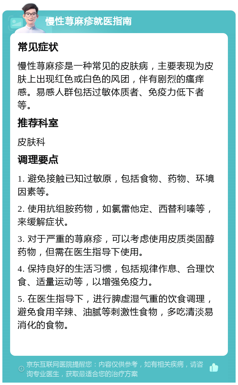 慢性荨麻疹就医指南 常见症状 慢性荨麻疹是一种常见的皮肤病，主要表现为皮肤上出现红色或白色的风团，伴有剧烈的瘙痒感。易感人群包括过敏体质者、免疫力低下者等。 推荐科室 皮肤科 调理要点 1. 避免接触已知过敏原，包括食物、药物、环境因素等。 2. 使用抗组胺药物，如氯雷他定、西替利嗪等，来缓解症状。 3. 对于严重的荨麻疹，可以考虑使用皮质类固醇药物，但需在医生指导下使用。 4. 保持良好的生活习惯，包括规律作息、合理饮食、适量运动等，以增强免疫力。 5. 在医生指导下，进行脾虚湿气重的饮食调理，避免食用辛辣、油腻等刺激性食物，多吃清淡易消化的食物。