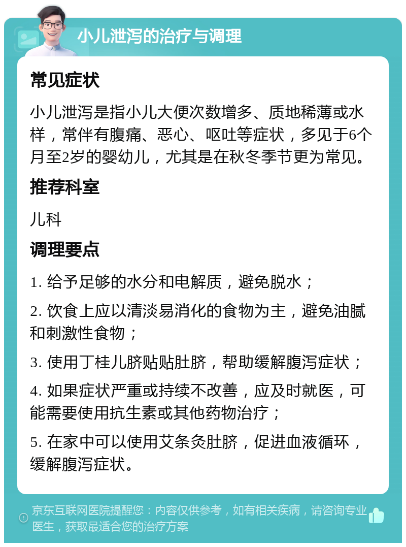 小儿泄泻的治疗与调理 常见症状 小儿泄泻是指小儿大便次数增多、质地稀薄或水样，常伴有腹痛、恶心、呕吐等症状，多见于6个月至2岁的婴幼儿，尤其是在秋冬季节更为常见。 推荐科室 儿科 调理要点 1. 给予足够的水分和电解质，避免脱水； 2. 饮食上应以清淡易消化的食物为主，避免油腻和刺激性食物； 3. 使用丁桂儿脐贴贴肚脐，帮助缓解腹泻症状； 4. 如果症状严重或持续不改善，应及时就医，可能需要使用抗生素或其他药物治疗； 5. 在家中可以使用艾条灸肚脐，促进血液循环，缓解腹泻症状。