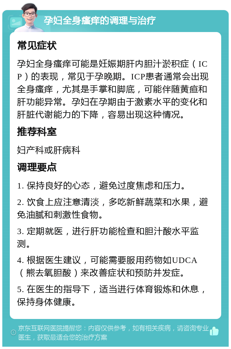 孕妇全身瘙痒的调理与治疗 常见症状 孕妇全身瘙痒可能是妊娠期肝内胆汁淤积症（ICP）的表现，常见于孕晚期。ICP患者通常会出现全身瘙痒，尤其是手掌和脚底，可能伴随黄疸和肝功能异常。孕妇在孕期由于激素水平的变化和肝脏代谢能力的下降，容易出现这种情况。 推荐科室 妇产科或肝病科 调理要点 1. 保持良好的心态，避免过度焦虑和压力。 2. 饮食上应注意清淡，多吃新鲜蔬菜和水果，避免油腻和刺激性食物。 3. 定期就医，进行肝功能检查和胆汁酸水平监测。 4. 根据医生建议，可能需要服用药物如UDCA（熊去氧胆酸）来改善症状和预防并发症。 5. 在医生的指导下，适当进行体育锻炼和休息，保持身体健康。