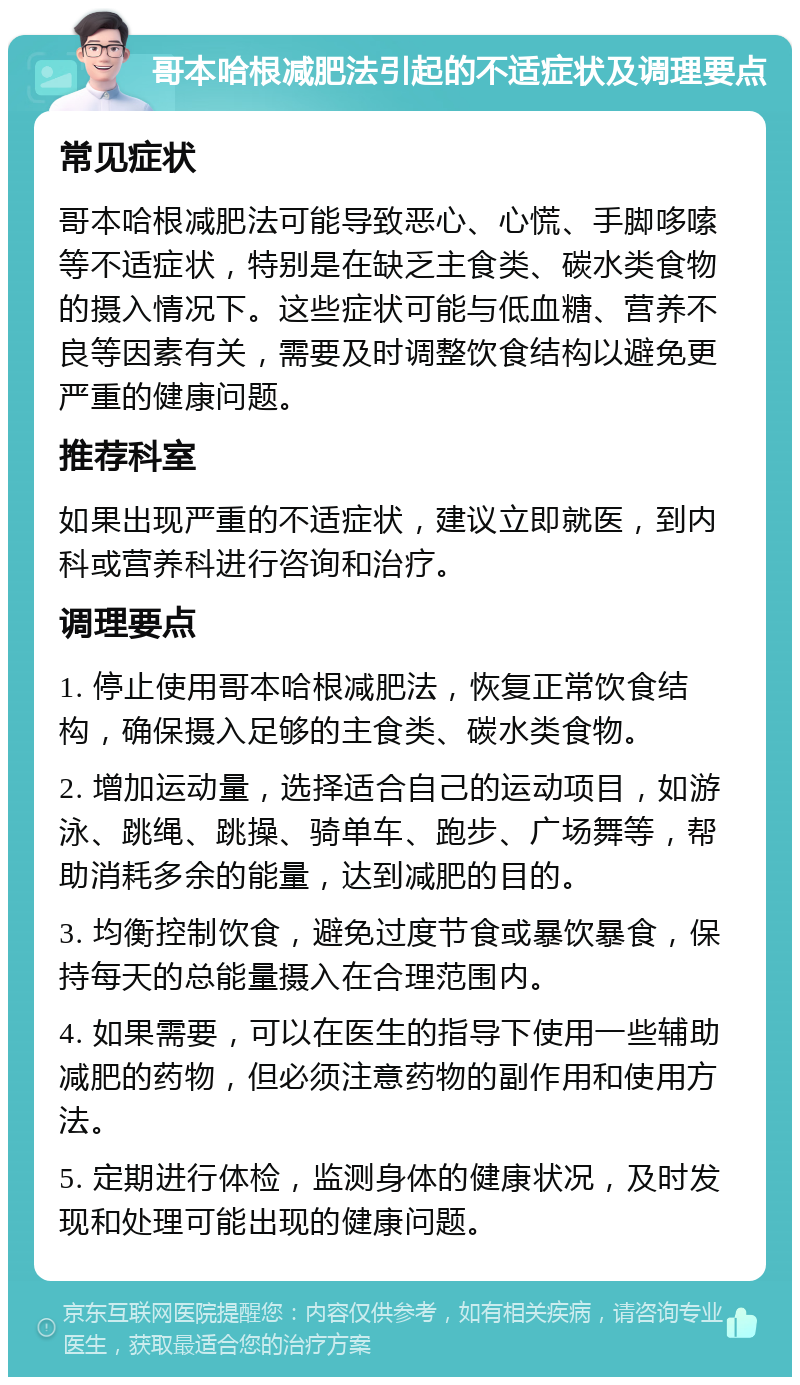 哥本哈根减肥法引起的不适症状及调理要点 常见症状 哥本哈根减肥法可能导致恶心、心慌、手脚哆嗦等不适症状，特别是在缺乏主食类、碳水类食物的摄入情况下。这些症状可能与低血糖、营养不良等因素有关，需要及时调整饮食结构以避免更严重的健康问题。 推荐科室 如果出现严重的不适症状，建议立即就医，到内科或营养科进行咨询和治疗。 调理要点 1. 停止使用哥本哈根减肥法，恢复正常饮食结构，确保摄入足够的主食类、碳水类食物。 2. 增加运动量，选择适合自己的运动项目，如游泳、跳绳、跳操、骑单车、跑步、广场舞等，帮助消耗多余的能量，达到减肥的目的。 3. 均衡控制饮食，避免过度节食或暴饮暴食，保持每天的总能量摄入在合理范围内。 4. 如果需要，可以在医生的指导下使用一些辅助减肥的药物，但必须注意药物的副作用和使用方法。 5. 定期进行体检，监测身体的健康状况，及时发现和处理可能出现的健康问题。