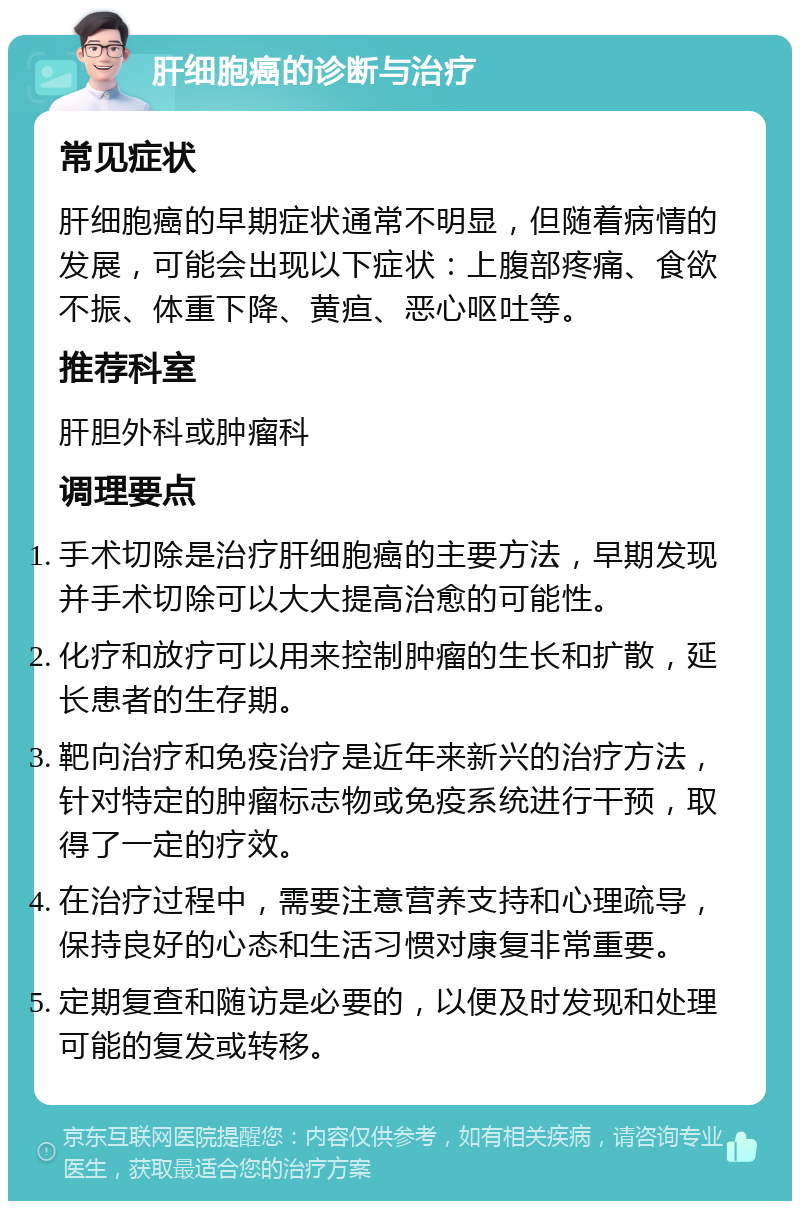 肝细胞癌的诊断与治疗 常见症状 肝细胞癌的早期症状通常不明显，但随着病情的发展，可能会出现以下症状：上腹部疼痛、食欲不振、体重下降、黄疸、恶心呕吐等。 推荐科室 肝胆外科或肿瘤科 调理要点 手术切除是治疗肝细胞癌的主要方法，早期发现并手术切除可以大大提高治愈的可能性。 化疗和放疗可以用来控制肿瘤的生长和扩散，延长患者的生存期。 靶向治疗和免疫治疗是近年来新兴的治疗方法，针对特定的肿瘤标志物或免疫系统进行干预，取得了一定的疗效。 在治疗过程中，需要注意营养支持和心理疏导，保持良好的心态和生活习惯对康复非常重要。 定期复查和随访是必要的，以便及时发现和处理可能的复发或转移。