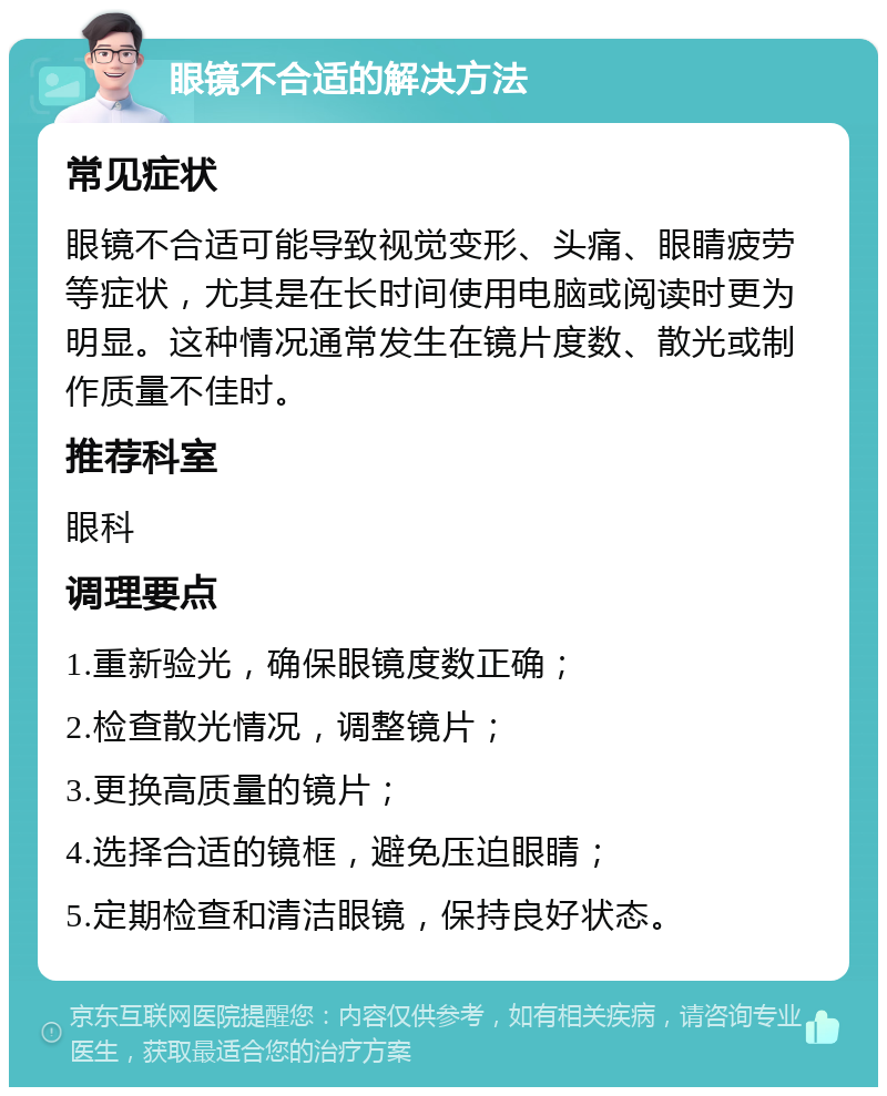 眼镜不合适的解决方法 常见症状 眼镜不合适可能导致视觉变形、头痛、眼睛疲劳等症状，尤其是在长时间使用电脑或阅读时更为明显。这种情况通常发生在镜片度数、散光或制作质量不佳时。 推荐科室 眼科 调理要点 1.重新验光，确保眼镜度数正确； 2.检查散光情况，调整镜片； 3.更换高质量的镜片； 4.选择合适的镜框，避免压迫眼睛； 5.定期检查和清洁眼镜，保持良好状态。