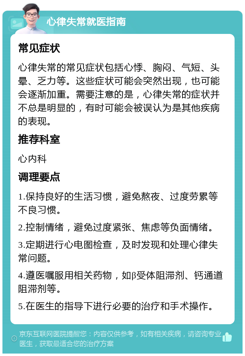 心律失常就医指南 常见症状 心律失常的常见症状包括心悸、胸闷、气短、头晕、乏力等。这些症状可能会突然出现，也可能会逐渐加重。需要注意的是，心律失常的症状并不总是明显的，有时可能会被误认为是其他疾病的表现。 推荐科室 心内科 调理要点 1.保持良好的生活习惯，避免熬夜、过度劳累等不良习惯。 2.控制情绪，避免过度紧张、焦虑等负面情绪。 3.定期进行心电图检查，及时发现和处理心律失常问题。 4.遵医嘱服用相关药物，如β受体阻滞剂、钙通道阻滞剂等。 5.在医生的指导下进行必要的治疗和手术操作。