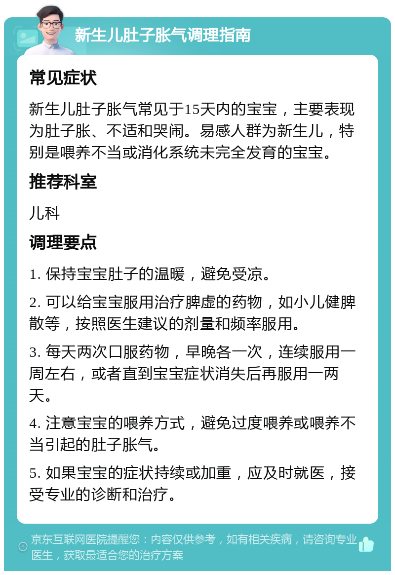 新生儿肚子胀气调理指南 常见症状 新生儿肚子胀气常见于15天内的宝宝，主要表现为肚子胀、不适和哭闹。易感人群为新生儿，特别是喂养不当或消化系统未完全发育的宝宝。 推荐科室 儿科 调理要点 1. 保持宝宝肚子的温暖，避免受凉。 2. 可以给宝宝服用治疗脾虚的药物，如小儿健脾散等，按照医生建议的剂量和频率服用。 3. 每天两次口服药物，早晚各一次，连续服用一周左右，或者直到宝宝症状消失后再服用一两天。 4. 注意宝宝的喂养方式，避免过度喂养或喂养不当引起的肚子胀气。 5. 如果宝宝的症状持续或加重，应及时就医，接受专业的诊断和治疗。