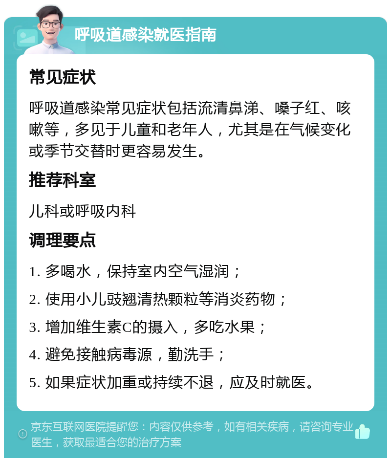 呼吸道感染就医指南 常见症状 呼吸道感染常见症状包括流清鼻涕、嗓子红、咳嗽等，多见于儿童和老年人，尤其是在气候变化或季节交替时更容易发生。 推荐科室 儿科或呼吸内科 调理要点 1. 多喝水，保持室内空气湿润； 2. 使用小儿豉翘清热颗粒等消炎药物； 3. 增加维生素C的摄入，多吃水果； 4. 避免接触病毒源，勤洗手； 5. 如果症状加重或持续不退，应及时就医。