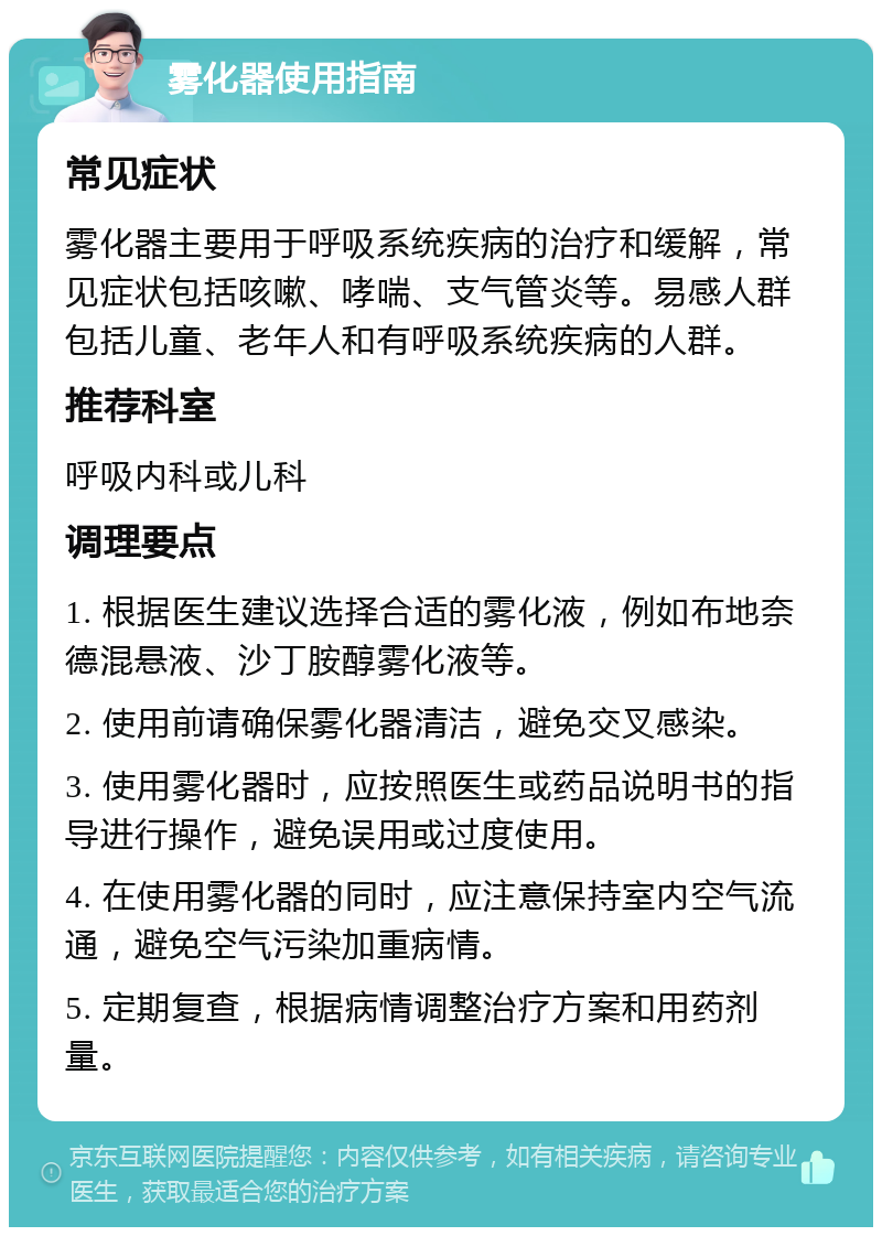 雾化器使用指南 常见症状 雾化器主要用于呼吸系统疾病的治疗和缓解，常见症状包括咳嗽、哮喘、支气管炎等。易感人群包括儿童、老年人和有呼吸系统疾病的人群。 推荐科室 呼吸内科或儿科 调理要点 1. 根据医生建议选择合适的雾化液，例如布地奈德混悬液、沙丁胺醇雾化液等。 2. 使用前请确保雾化器清洁，避免交叉感染。 3. 使用雾化器时，应按照医生或药品说明书的指导进行操作，避免误用或过度使用。 4. 在使用雾化器的同时，应注意保持室内空气流通，避免空气污染加重病情。 5. 定期复查，根据病情调整治疗方案和用药剂量。