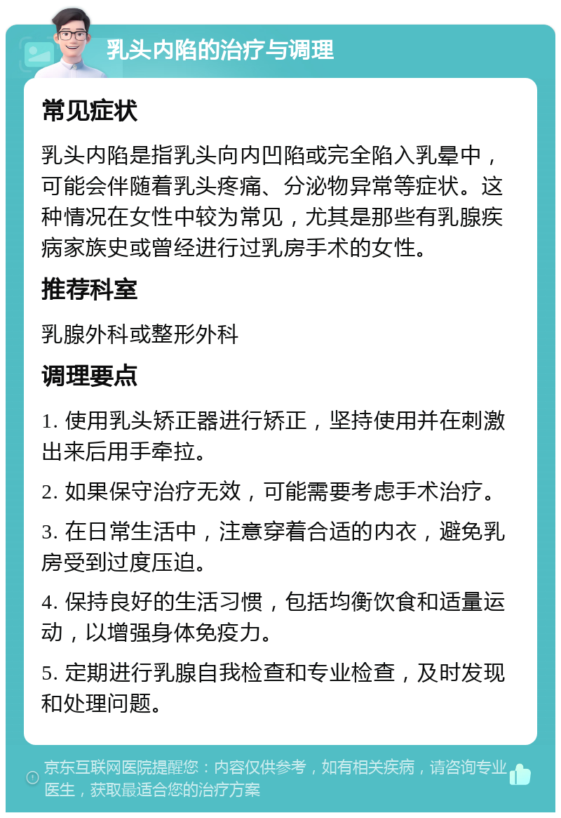 乳头内陷的治疗与调理 常见症状 乳头内陷是指乳头向内凹陷或完全陷入乳晕中，可能会伴随着乳头疼痛、分泌物异常等症状。这种情况在女性中较为常见，尤其是那些有乳腺疾病家族史或曾经进行过乳房手术的女性。 推荐科室 乳腺外科或整形外科 调理要点 1. 使用乳头矫正器进行矫正，坚持使用并在刺激出来后用手牵拉。 2. 如果保守治疗无效，可能需要考虑手术治疗。 3. 在日常生活中，注意穿着合适的内衣，避免乳房受到过度压迫。 4. 保持良好的生活习惯，包括均衡饮食和适量运动，以增强身体免疫力。 5. 定期进行乳腺自我检查和专业检查，及时发现和处理问题。