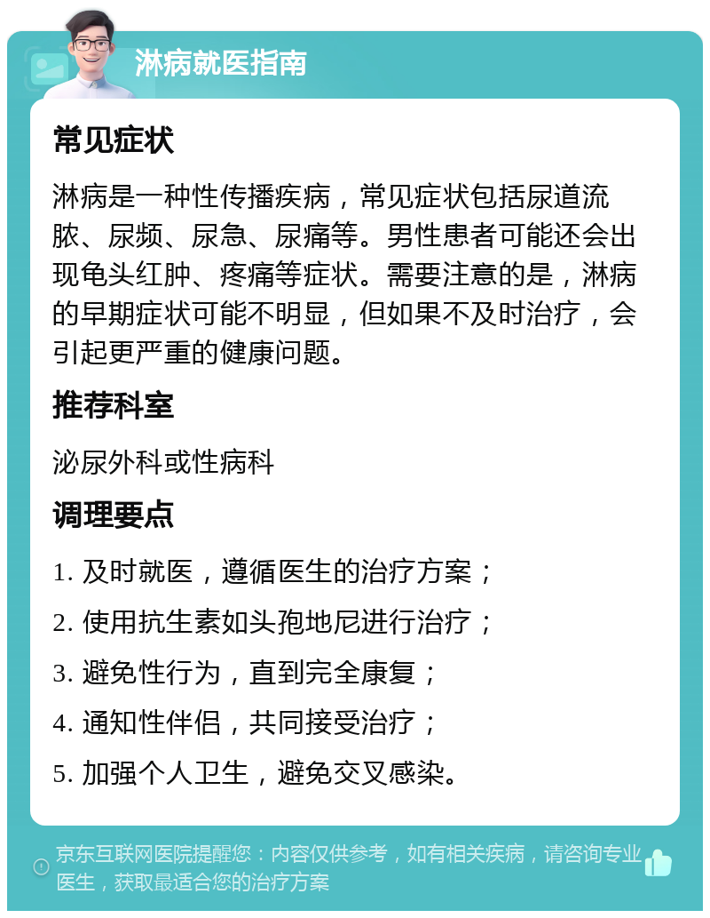 淋病就医指南 常见症状 淋病是一种性传播疾病，常见症状包括尿道流脓、尿频、尿急、尿痛等。男性患者可能还会出现龟头红肿、疼痛等症状。需要注意的是，淋病的早期症状可能不明显，但如果不及时治疗，会引起更严重的健康问题。 推荐科室 泌尿外科或性病科 调理要点 1. 及时就医，遵循医生的治疗方案； 2. 使用抗生素如头孢地尼进行治疗； 3. 避免性行为，直到完全康复； 4. 通知性伴侣，共同接受治疗； 5. 加强个人卫生，避免交叉感染。