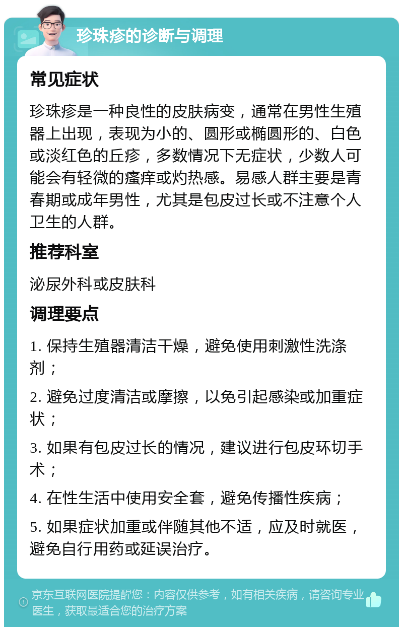 珍珠疹的诊断与调理 常见症状 珍珠疹是一种良性的皮肤病变，通常在男性生殖器上出现，表现为小的、圆形或椭圆形的、白色或淡红色的丘疹，多数情况下无症状，少数人可能会有轻微的瘙痒或灼热感。易感人群主要是青春期或成年男性，尤其是包皮过长或不注意个人卫生的人群。 推荐科室 泌尿外科或皮肤科 调理要点 1. 保持生殖器清洁干燥，避免使用刺激性洗涤剂； 2. 避免过度清洁或摩擦，以免引起感染或加重症状； 3. 如果有包皮过长的情况，建议进行包皮环切手术； 4. 在性生活中使用安全套，避免传播性疾病； 5. 如果症状加重或伴随其他不适，应及时就医，避免自行用药或延误治疗。