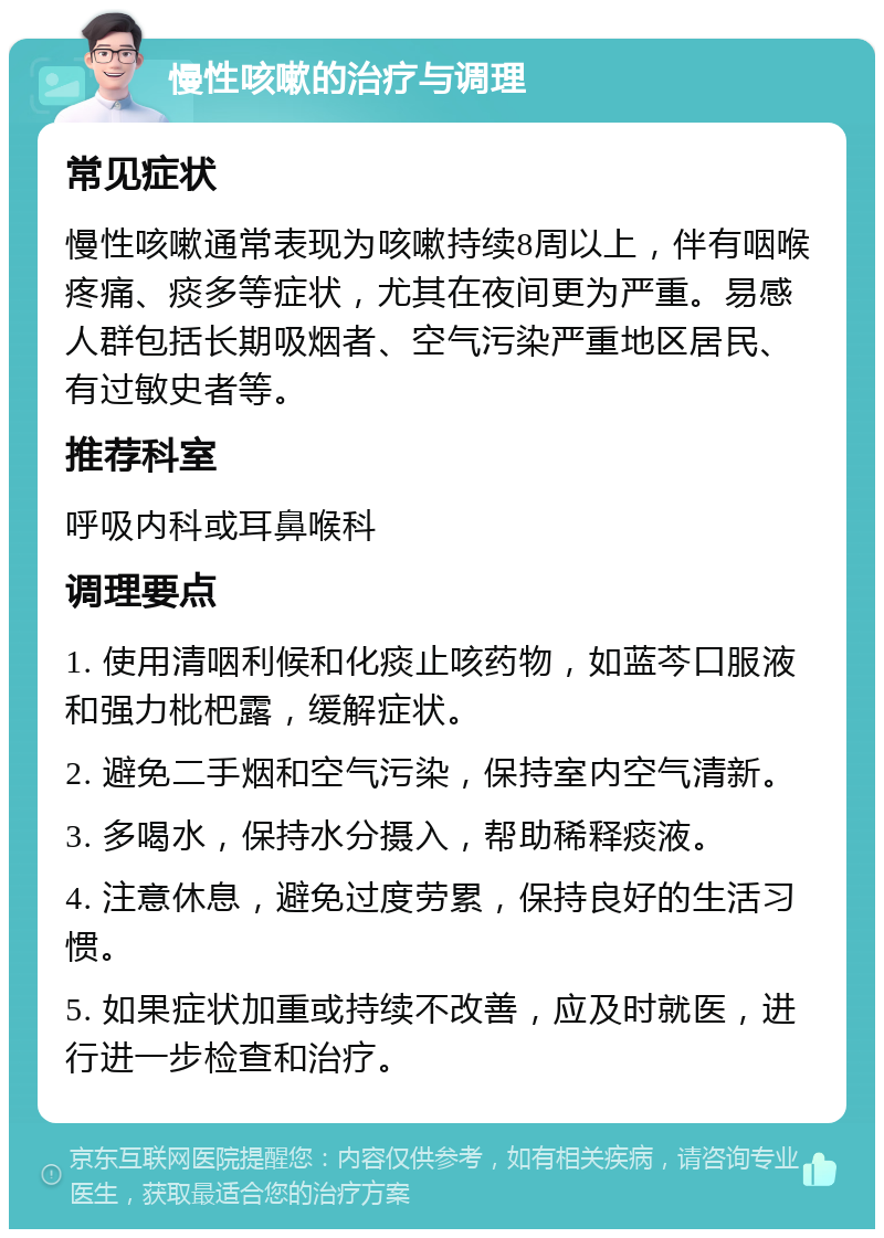 慢性咳嗽的治疗与调理 常见症状 慢性咳嗽通常表现为咳嗽持续8周以上，伴有咽喉疼痛、痰多等症状，尤其在夜间更为严重。易感人群包括长期吸烟者、空气污染严重地区居民、有过敏史者等。 推荐科室 呼吸内科或耳鼻喉科 调理要点 1. 使用清咽利候和化痰止咳药物，如蓝芩口服液和强力枇杷露，缓解症状。 2. 避免二手烟和空气污染，保持室内空气清新。 3. 多喝水，保持水分摄入，帮助稀释痰液。 4. 注意休息，避免过度劳累，保持良好的生活习惯。 5. 如果症状加重或持续不改善，应及时就医，进行进一步检查和治疗。