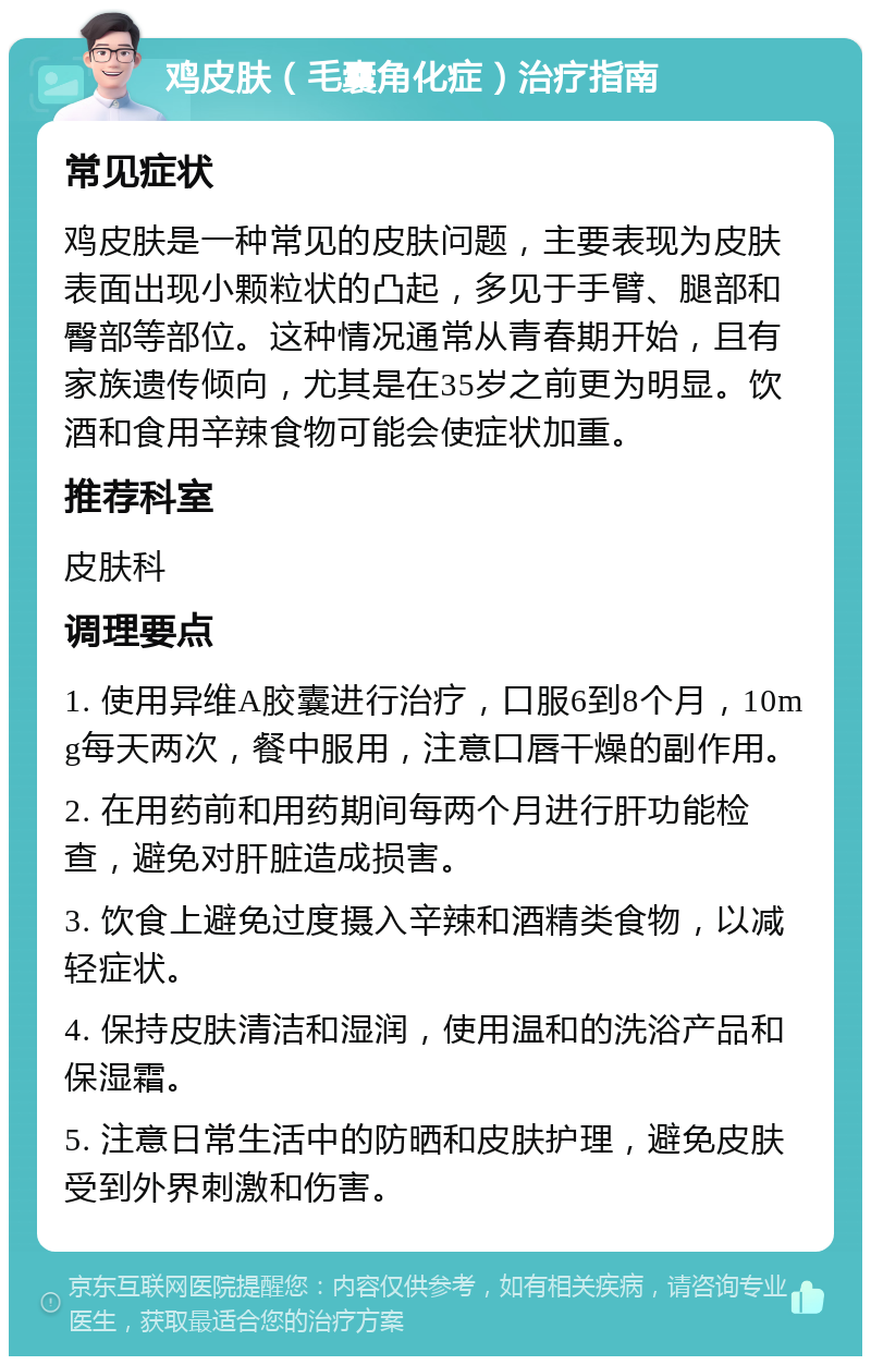 鸡皮肤（毛囊角化症）治疗指南 常见症状 鸡皮肤是一种常见的皮肤问题，主要表现为皮肤表面出现小颗粒状的凸起，多见于手臂、腿部和臀部等部位。这种情况通常从青春期开始，且有家族遗传倾向，尤其是在35岁之前更为明显。饮酒和食用辛辣食物可能会使症状加重。 推荐科室 皮肤科 调理要点 1. 使用异维A胶囊进行治疗，口服6到8个月，10mg每天两次，餐中服用，注意口唇干燥的副作用。 2. 在用药前和用药期间每两个月进行肝功能检查，避免对肝脏造成损害。 3. 饮食上避免过度摄入辛辣和酒精类食物，以减轻症状。 4. 保持皮肤清洁和湿润，使用温和的洗浴产品和保湿霜。 5. 注意日常生活中的防晒和皮肤护理，避免皮肤受到外界刺激和伤害。