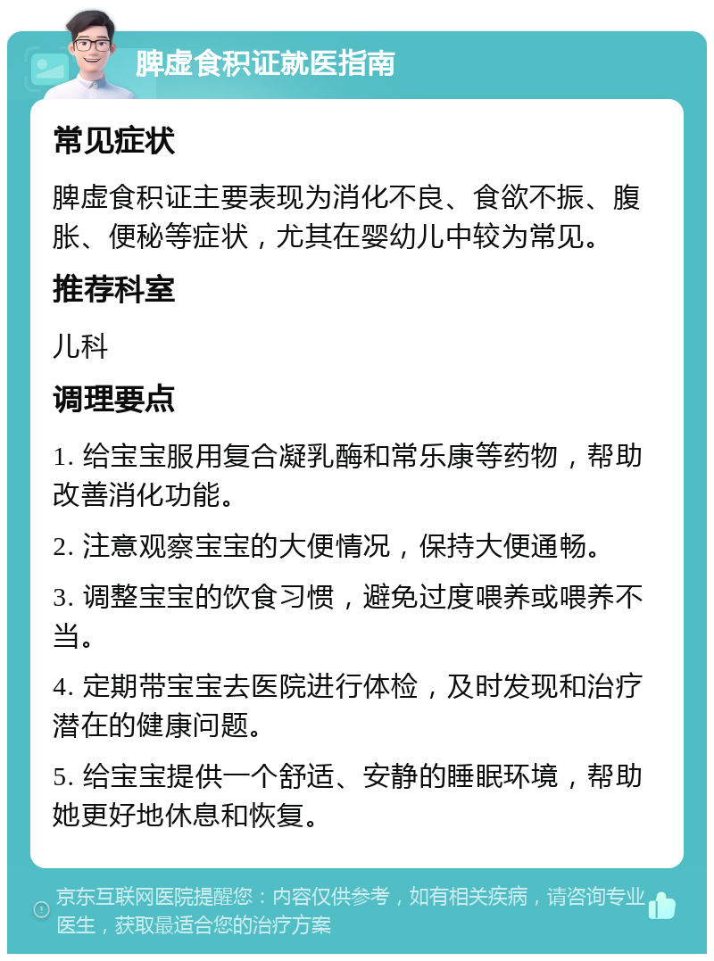 脾虚食积证就医指南 常见症状 脾虚食积证主要表现为消化不良、食欲不振、腹胀、便秘等症状，尤其在婴幼儿中较为常见。 推荐科室 儿科 调理要点 1. 给宝宝服用复合凝乳酶和常乐康等药物，帮助改善消化功能。 2. 注意观察宝宝的大便情况，保持大便通畅。 3. 调整宝宝的饮食习惯，避免过度喂养或喂养不当。 4. 定期带宝宝去医院进行体检，及时发现和治疗潜在的健康问题。 5. 给宝宝提供一个舒适、安静的睡眠环境，帮助她更好地休息和恢复。