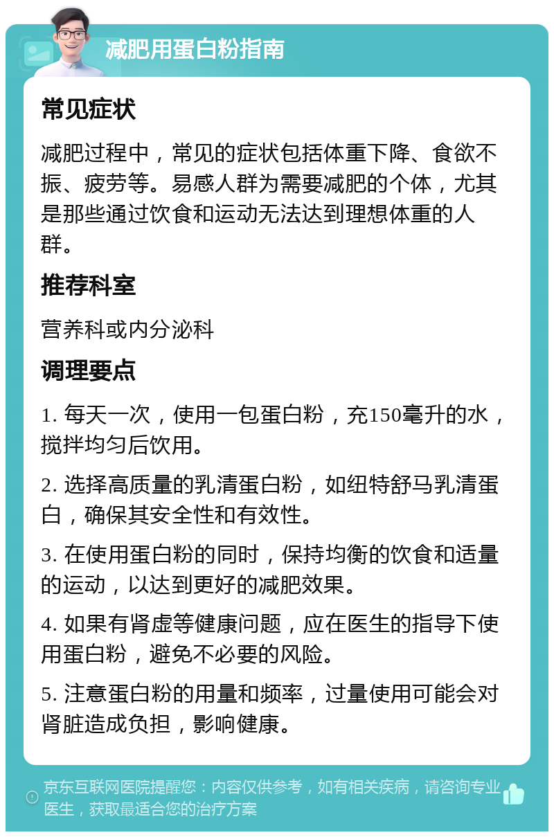 减肥用蛋白粉指南 常见症状 减肥过程中，常见的症状包括体重下降、食欲不振、疲劳等。易感人群为需要减肥的个体，尤其是那些通过饮食和运动无法达到理想体重的人群。 推荐科室 营养科或内分泌科 调理要点 1. 每天一次，使用一包蛋白粉，充150毫升的水，搅拌均匀后饮用。 2. 选择高质量的乳清蛋白粉，如纽特舒马乳清蛋白，确保其安全性和有效性。 3. 在使用蛋白粉的同时，保持均衡的饮食和适量的运动，以达到更好的减肥效果。 4. 如果有肾虚等健康问题，应在医生的指导下使用蛋白粉，避免不必要的风险。 5. 注意蛋白粉的用量和频率，过量使用可能会对肾脏造成负担，影响健康。