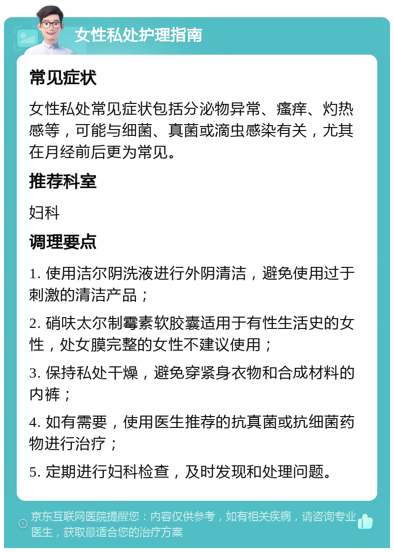 女性私处护理指南 常见症状 女性私处常见症状包括分泌物异常、瘙痒、灼热感等，可能与细菌、真菌或滴虫感染有关，尤其在月经前后更为常见。 推荐科室 妇科 调理要点 1. 使用洁尔阴洗液进行外阴清洁，避免使用过于刺激的清洁产品； 2. 硝呋太尔制霉素软胶囊适用于有性生活史的女性，处女膜完整的女性不建议使用； 3. 保持私处干燥，避免穿紧身衣物和合成材料的内裤； 4. 如有需要，使用医生推荐的抗真菌或抗细菌药物进行治疗； 5. 定期进行妇科检查，及时发现和处理问题。