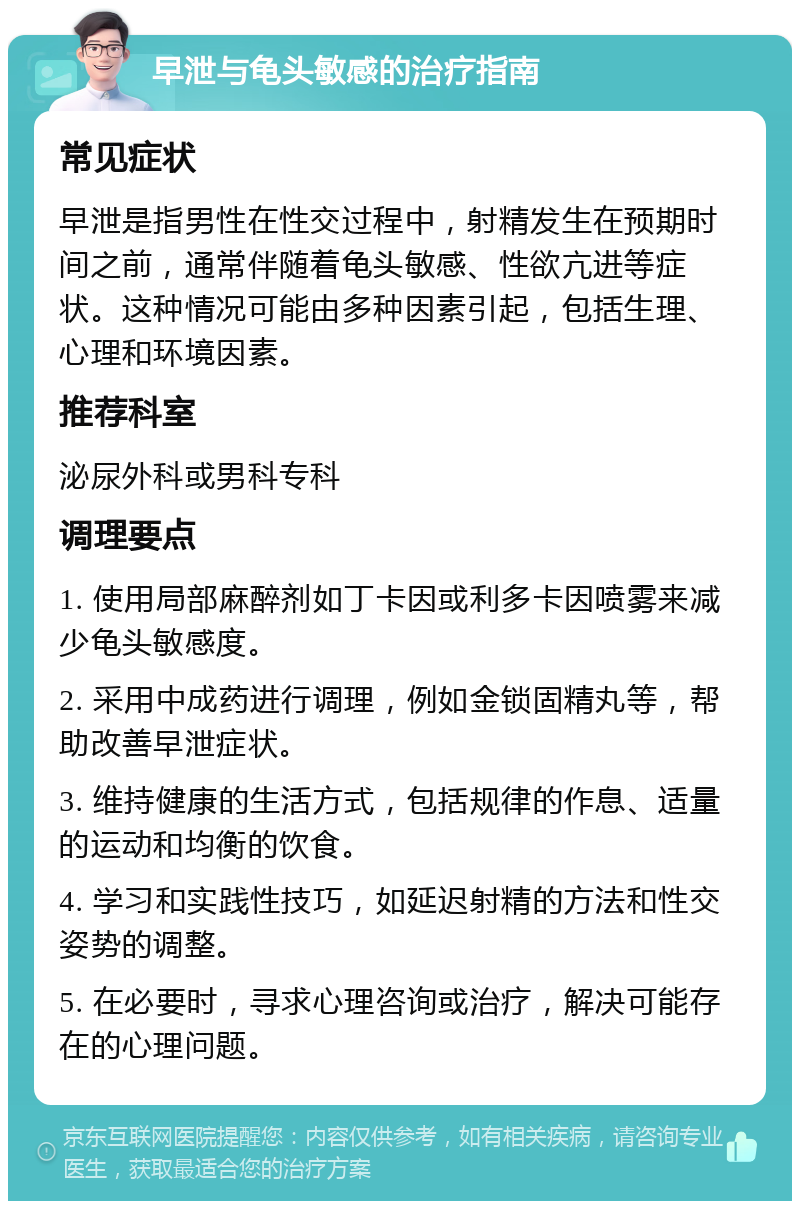 早泄与龟头敏感的治疗指南 常见症状 早泄是指男性在性交过程中，射精发生在预期时间之前，通常伴随着龟头敏感、性欲亢进等症状。这种情况可能由多种因素引起，包括生理、心理和环境因素。 推荐科室 泌尿外科或男科专科 调理要点 1. 使用局部麻醉剂如丁卡因或利多卡因喷雾来减少龟头敏感度。 2. 采用中成药进行调理，例如金锁固精丸等，帮助改善早泄症状。 3. 维持健康的生活方式，包括规律的作息、适量的运动和均衡的饮食。 4. 学习和实践性技巧，如延迟射精的方法和性交姿势的调整。 5. 在必要时，寻求心理咨询或治疗，解决可能存在的心理问题。