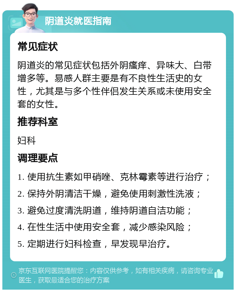 阴道炎就医指南 常见症状 阴道炎的常见症状包括外阴瘙痒、异味大、白带增多等。易感人群主要是有不良性生活史的女性，尤其是与多个性伴侣发生关系或未使用安全套的女性。 推荐科室 妇科 调理要点 1. 使用抗生素如甲硝唑、克林霉素等进行治疗； 2. 保持外阴清洁干燥，避免使用刺激性洗液； 3. 避免过度清洗阴道，维持阴道自洁功能； 4. 在性生活中使用安全套，减少感染风险； 5. 定期进行妇科检查，早发现早治疗。