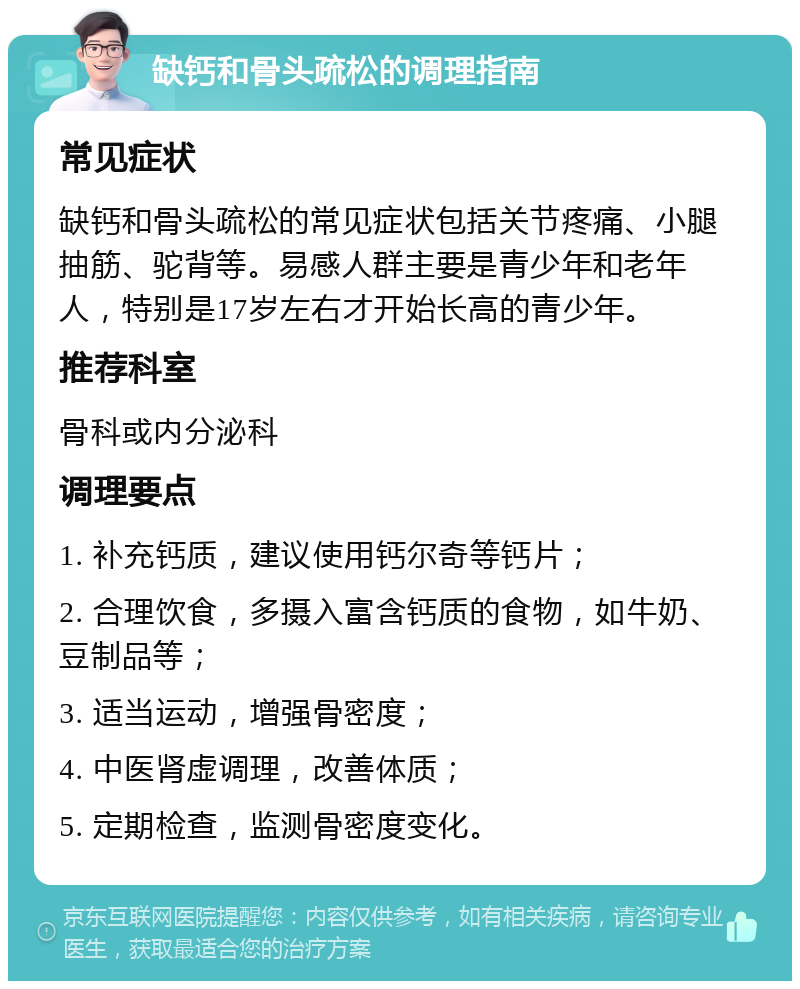 缺钙和骨头疏松的调理指南 常见症状 缺钙和骨头疏松的常见症状包括关节疼痛、小腿抽筋、驼背等。易感人群主要是青少年和老年人，特别是17岁左右才开始长高的青少年。 推荐科室 骨科或内分泌科 调理要点 1. 补充钙质，建议使用钙尔奇等钙片； 2. 合理饮食，多摄入富含钙质的食物，如牛奶、豆制品等； 3. 适当运动，增强骨密度； 4. 中医肾虚调理，改善体质； 5. 定期检查，监测骨密度变化。