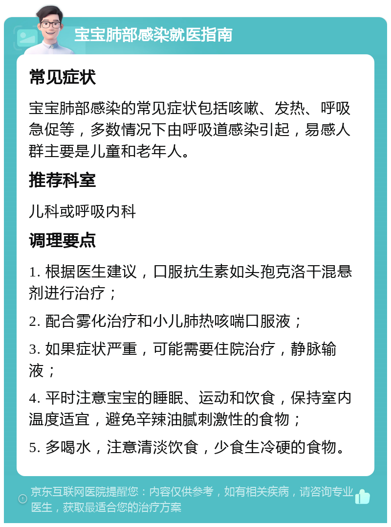 宝宝肺部感染就医指南 常见症状 宝宝肺部感染的常见症状包括咳嗽、发热、呼吸急促等，多数情况下由呼吸道感染引起，易感人群主要是儿童和老年人。 推荐科室 儿科或呼吸内科 调理要点 1. 根据医生建议，口服抗生素如头孢克洛干混悬剂进行治疗； 2. 配合雾化治疗和小儿肺热咳喘口服液； 3. 如果症状严重，可能需要住院治疗，静脉输液； 4. 平时注意宝宝的睡眠、运动和饮食，保持室内温度适宜，避免辛辣油腻刺激性的食物； 5. 多喝水，注意清淡饮食，少食生冷硬的食物。