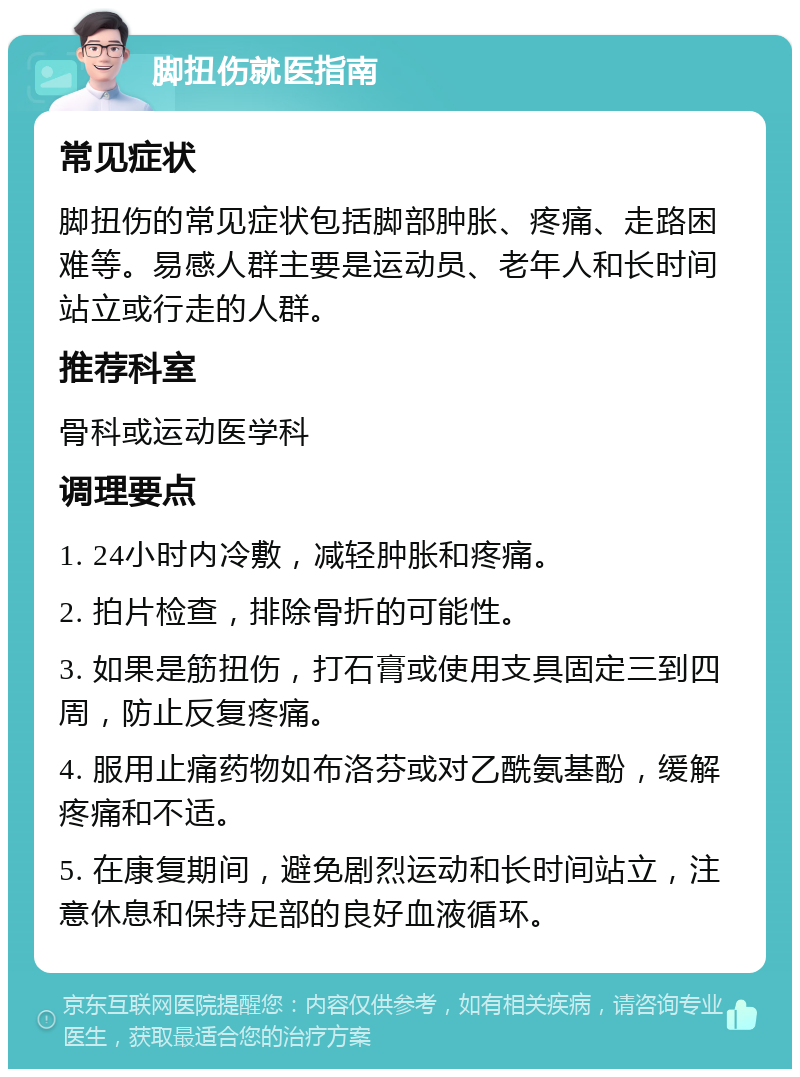 脚扭伤就医指南 常见症状 脚扭伤的常见症状包括脚部肿胀、疼痛、走路困难等。易感人群主要是运动员、老年人和长时间站立或行走的人群。 推荐科室 骨科或运动医学科 调理要点 1. 24小时内冷敷，减轻肿胀和疼痛。 2. 拍片检查，排除骨折的可能性。 3. 如果是筋扭伤，打石膏或使用支具固定三到四周，防止反复疼痛。 4. 服用止痛药物如布洛芬或对乙酰氨基酚，缓解疼痛和不适。 5. 在康复期间，避免剧烈运动和长时间站立，注意休息和保持足部的良好血液循环。