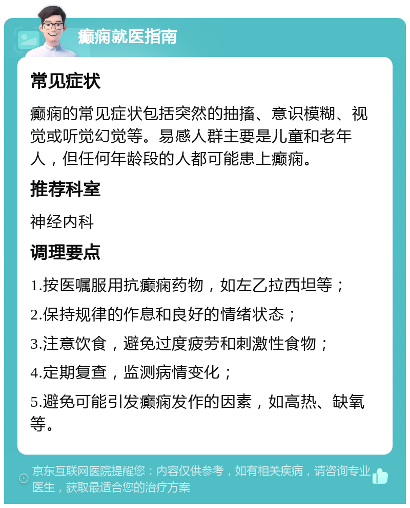 癫痫就医指南 常见症状 癫痫的常见症状包括突然的抽搐、意识模糊、视觉或听觉幻觉等。易感人群主要是儿童和老年人，但任何年龄段的人都可能患上癫痫。 推荐科室 神经内科 调理要点 1.按医嘱服用抗癫痫药物，如左乙拉西坦等； 2.保持规律的作息和良好的情绪状态； 3.注意饮食，避免过度疲劳和刺激性食物； 4.定期复查，监测病情变化； 5.避免可能引发癫痫发作的因素，如高热、缺氧等。