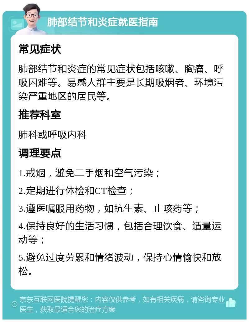 肺部结节和炎症就医指南 常见症状 肺部结节和炎症的常见症状包括咳嗽、胸痛、呼吸困难等。易感人群主要是长期吸烟者、环境污染严重地区的居民等。 推荐科室 肺科或呼吸内科 调理要点 1.戒烟，避免二手烟和空气污染； 2.定期进行体检和CT检查； 3.遵医嘱服用药物，如抗生素、止咳药等； 4.保持良好的生活习惯，包括合理饮食、适量运动等； 5.避免过度劳累和情绪波动，保持心情愉快和放松。