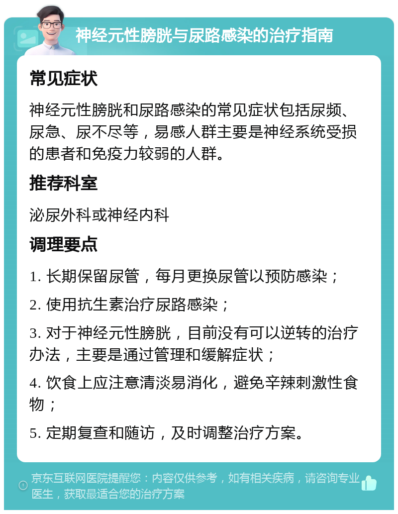 神经元性膀胱与尿路感染的治疗指南 常见症状 神经元性膀胱和尿路感染的常见症状包括尿频、尿急、尿不尽等，易感人群主要是神经系统受损的患者和免疫力较弱的人群。 推荐科室 泌尿外科或神经内科 调理要点 1. 长期保留尿管，每月更换尿管以预防感染； 2. 使用抗生素治疗尿路感染； 3. 对于神经元性膀胱，目前没有可以逆转的治疗办法，主要是通过管理和缓解症状； 4. 饮食上应注意清淡易消化，避免辛辣刺激性食物； 5. 定期复查和随访，及时调整治疗方案。