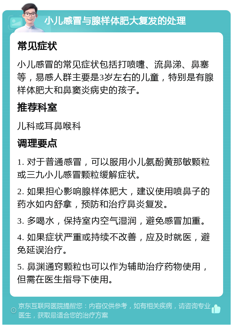 小儿感冒与腺样体肥大复发的处理 常见症状 小儿感冒的常见症状包括打喷嚏、流鼻涕、鼻塞等，易感人群主要是3岁左右的儿童，特别是有腺样体肥大和鼻窦炎病史的孩子。 推荐科室 儿科或耳鼻喉科 调理要点 1. 对于普通感冒，可以服用小儿氨酚黄那敏颗粒或三九小儿感冒颗粒缓解症状。 2. 如果担心影响腺样体肥大，建议使用喷鼻子的药水如内舒拿，预防和治疗鼻炎复发。 3. 多喝水，保持室内空气湿润，避免感冒加重。 4. 如果症状严重或持续不改善，应及时就医，避免延误治疗。 5. 鼻渊通窍颗粒也可以作为辅助治疗药物使用，但需在医生指导下使用。