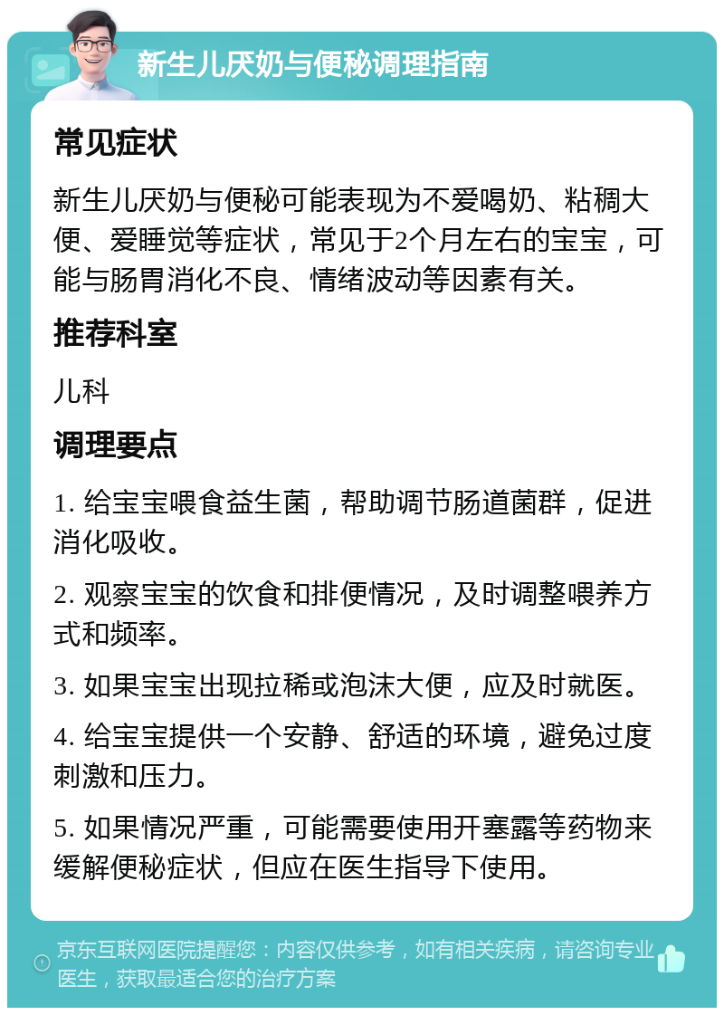 新生儿厌奶与便秘调理指南 常见症状 新生儿厌奶与便秘可能表现为不爱喝奶、粘稠大便、爱睡觉等症状，常见于2个月左右的宝宝，可能与肠胃消化不良、情绪波动等因素有关。 推荐科室 儿科 调理要点 1. 给宝宝喂食益生菌，帮助调节肠道菌群，促进消化吸收。 2. 观察宝宝的饮食和排便情况，及时调整喂养方式和频率。 3. 如果宝宝出现拉稀或泡沫大便，应及时就医。 4. 给宝宝提供一个安静、舒适的环境，避免过度刺激和压力。 5. 如果情况严重，可能需要使用开塞露等药物来缓解便秘症状，但应在医生指导下使用。