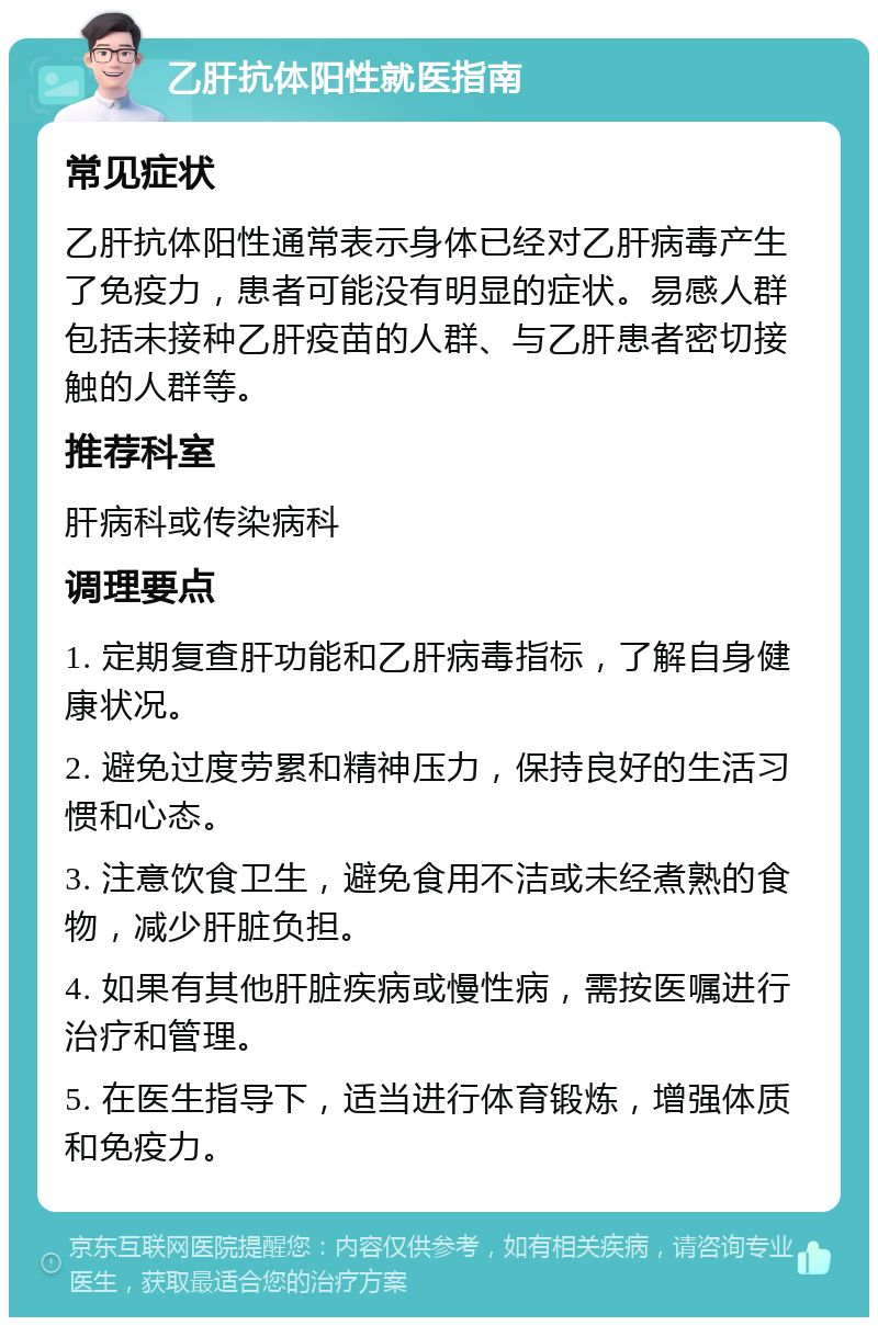 乙肝抗体阳性就医指南 常见症状 乙肝抗体阳性通常表示身体已经对乙肝病毒产生了免疫力，患者可能没有明显的症状。易感人群包括未接种乙肝疫苗的人群、与乙肝患者密切接触的人群等。 推荐科室 肝病科或传染病科 调理要点 1. 定期复查肝功能和乙肝病毒指标，了解自身健康状况。 2. 避免过度劳累和精神压力，保持良好的生活习惯和心态。 3. 注意饮食卫生，避免食用不洁或未经煮熟的食物，减少肝脏负担。 4. 如果有其他肝脏疾病或慢性病，需按医嘱进行治疗和管理。 5. 在医生指导下，适当进行体育锻炼，增强体质和免疫力。