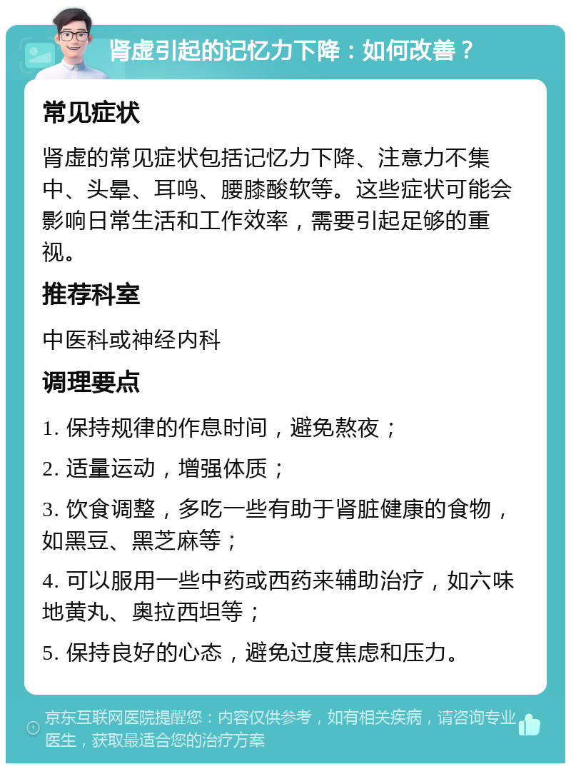 肾虚引起的记忆力下降：如何改善？ 常见症状 肾虚的常见症状包括记忆力下降、注意力不集中、头晕、耳鸣、腰膝酸软等。这些症状可能会影响日常生活和工作效率，需要引起足够的重视。 推荐科室 中医科或神经内科 调理要点 1. 保持规律的作息时间，避免熬夜； 2. 适量运动，增强体质； 3. 饮食调整，多吃一些有助于肾脏健康的食物，如黑豆、黑芝麻等； 4. 可以服用一些中药或西药来辅助治疗，如六味地黄丸、奥拉西坦等； 5. 保持良好的心态，避免过度焦虑和压力。