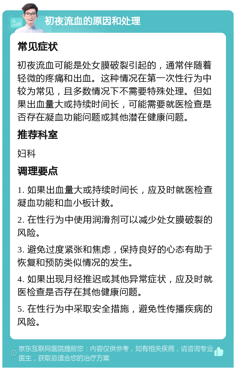 初夜流血的原因和处理 常见症状 初夜流血可能是处女膜破裂引起的，通常伴随着轻微的疼痛和出血。这种情况在第一次性行为中较为常见，且多数情况下不需要特殊处理。但如果出血量大或持续时间长，可能需要就医检查是否存在凝血功能问题或其他潜在健康问题。 推荐科室 妇科 调理要点 1. 如果出血量大或持续时间长，应及时就医检查凝血功能和血小板计数。 2. 在性行为中使用润滑剂可以减少处女膜破裂的风险。 3. 避免过度紧张和焦虑，保持良好的心态有助于恢复和预防类似情况的发生。 4. 如果出现月经推迟或其他异常症状，应及时就医检查是否存在其他健康问题。 5. 在性行为中采取安全措施，避免性传播疾病的风险。