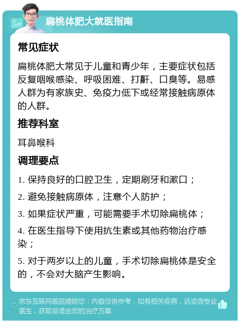 扁桃体肥大就医指南 常见症状 扁桃体肥大常见于儿童和青少年，主要症状包括反复咽喉感染、呼吸困难、打鼾、口臭等。易感人群为有家族史、免疫力低下或经常接触病原体的人群。 推荐科室 耳鼻喉科 调理要点 1. 保持良好的口腔卫生，定期刷牙和漱口； 2. 避免接触病原体，注意个人防护； 3. 如果症状严重，可能需要手术切除扁桃体； 4. 在医生指导下使用抗生素或其他药物治疗感染； 5. 对于两岁以上的儿童，手术切除扁桃体是安全的，不会对大脑产生影响。