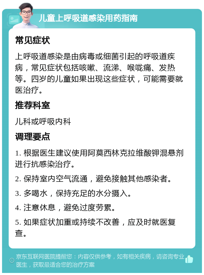 儿童上呼吸道感染用药指南 常见症状 上呼吸道感染是由病毒或细菌引起的呼吸道疾病，常见症状包括咳嗽、流涕、喉咙痛、发热等。四岁的儿童如果出现这些症状，可能需要就医治疗。 推荐科室 儿科或呼吸内科 调理要点 1. 根据医生建议使用阿莫西林克拉维酸钾混悬剂进行抗感染治疗。 2. 保持室内空气流通，避免接触其他感染者。 3. 多喝水，保持充足的水分摄入。 4. 注意休息，避免过度劳累。 5. 如果症状加重或持续不改善，应及时就医复查。