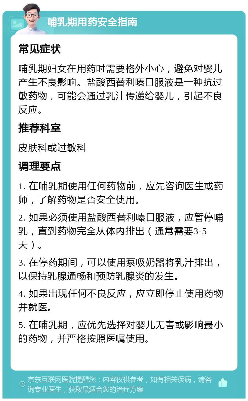 哺乳期用药安全指南 常见症状 哺乳期妇女在用药时需要格外小心，避免对婴儿产生不良影响。盐酸西替利嗪口服液是一种抗过敏药物，可能会通过乳汁传递给婴儿，引起不良反应。 推荐科室 皮肤科或过敏科 调理要点 1. 在哺乳期使用任何药物前，应先咨询医生或药师，了解药物是否安全使用。 2. 如果必须使用盐酸西替利嗪口服液，应暂停哺乳，直到药物完全从体内排出（通常需要3-5天）。 3. 在停药期间，可以使用泵吸奶器将乳汁排出，以保持乳腺通畅和预防乳腺炎的发生。 4. 如果出现任何不良反应，应立即停止使用药物并就医。 5. 在哺乳期，应优先选择对婴儿无害或影响最小的药物，并严格按照医嘱使用。