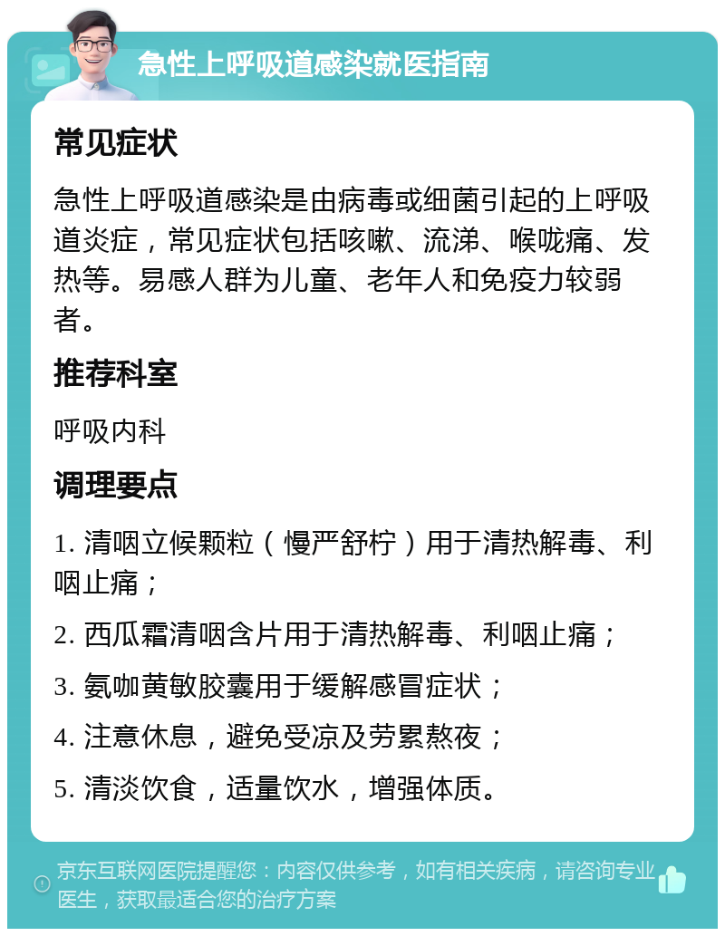 急性上呼吸道感染就医指南 常见症状 急性上呼吸道感染是由病毒或细菌引起的上呼吸道炎症，常见症状包括咳嗽、流涕、喉咙痛、发热等。易感人群为儿童、老年人和免疫力较弱者。 推荐科室 呼吸内科 调理要点 1. 清咽立候颗粒（慢严舒柠）用于清热解毒、利咽止痛； 2. 西瓜霜清咽含片用于清热解毒、利咽止痛； 3. 氨咖黄敏胶囊用于缓解感冒症状； 4. 注意休息，避免受凉及劳累熬夜； 5. 清淡饮食，适量饮水，增强体质。