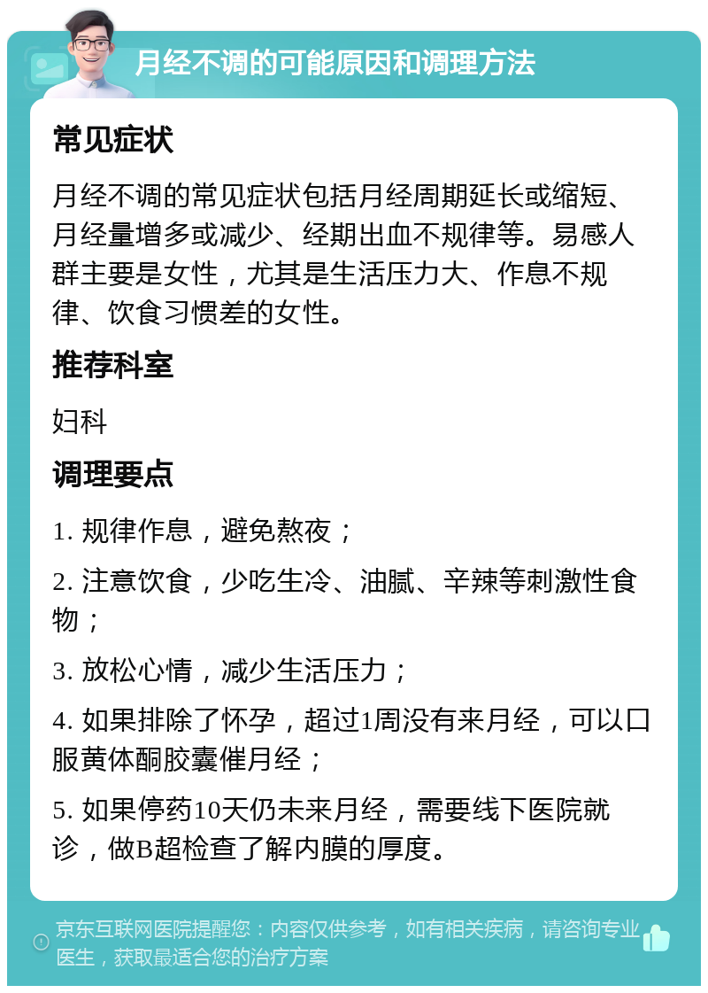 月经不调的可能原因和调理方法 常见症状 月经不调的常见症状包括月经周期延长或缩短、月经量增多或减少、经期出血不规律等。易感人群主要是女性，尤其是生活压力大、作息不规律、饮食习惯差的女性。 推荐科室 妇科 调理要点 1. 规律作息，避免熬夜； 2. 注意饮食，少吃生冷、油腻、辛辣等刺激性食物； 3. 放松心情，减少生活压力； 4. 如果排除了怀孕，超过1周没有来月经，可以口服黄体酮胶囊催月经； 5. 如果停药10天仍未来月经，需要线下医院就诊，做B超检查了解内膜的厚度。