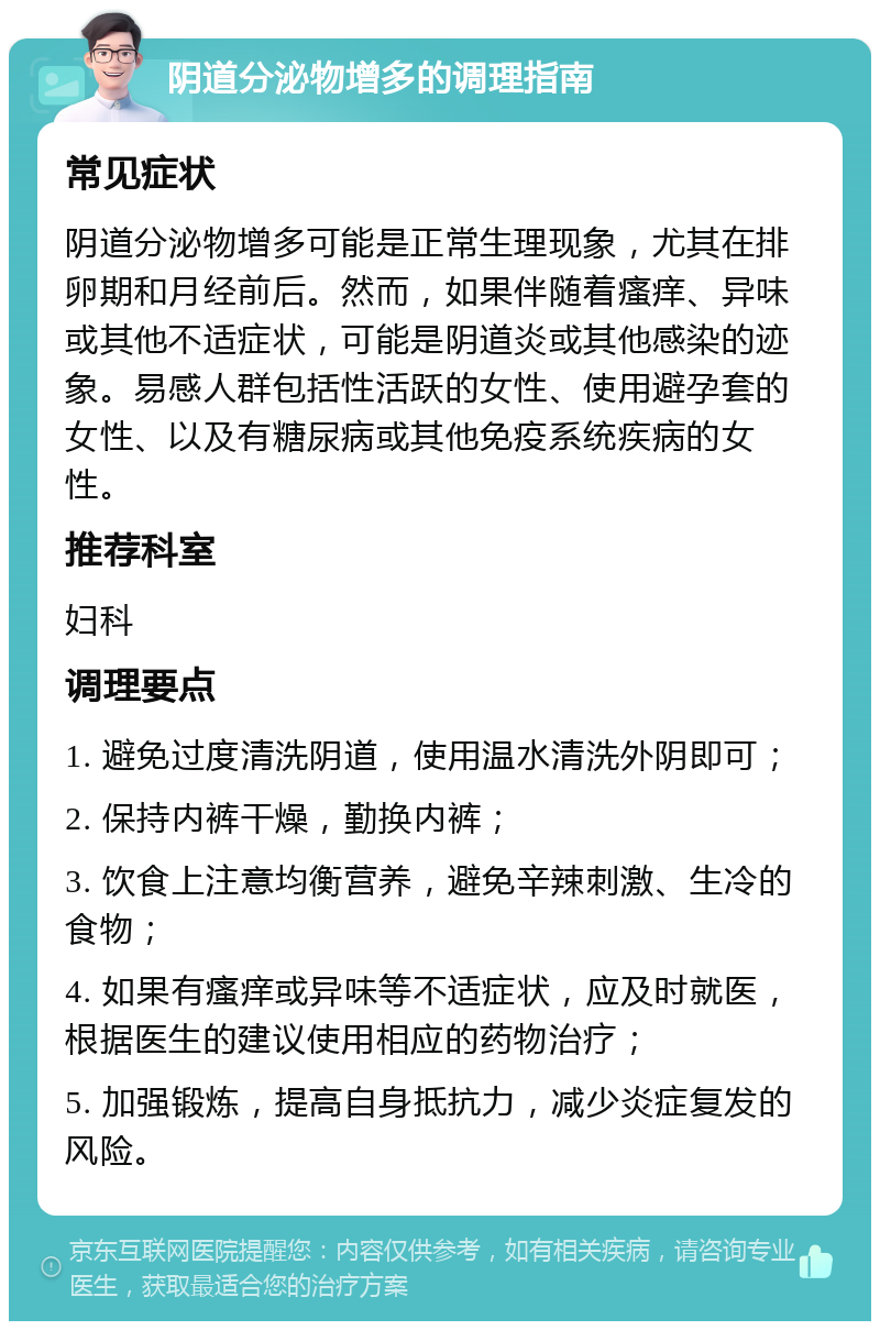 阴道分泌物增多的调理指南 常见症状 阴道分泌物增多可能是正常生理现象，尤其在排卵期和月经前后。然而，如果伴随着瘙痒、异味或其他不适症状，可能是阴道炎或其他感染的迹象。易感人群包括性活跃的女性、使用避孕套的女性、以及有糖尿病或其他免疫系统疾病的女性。 推荐科室 妇科 调理要点 1. 避免过度清洗阴道，使用温水清洗外阴即可； 2. 保持内裤干燥，勤换内裤； 3. 饮食上注意均衡营养，避免辛辣刺激、生冷的食物； 4. 如果有瘙痒或异味等不适症状，应及时就医，根据医生的建议使用相应的药物治疗； 5. 加强锻炼，提高自身抵抗力，减少炎症复发的风险。