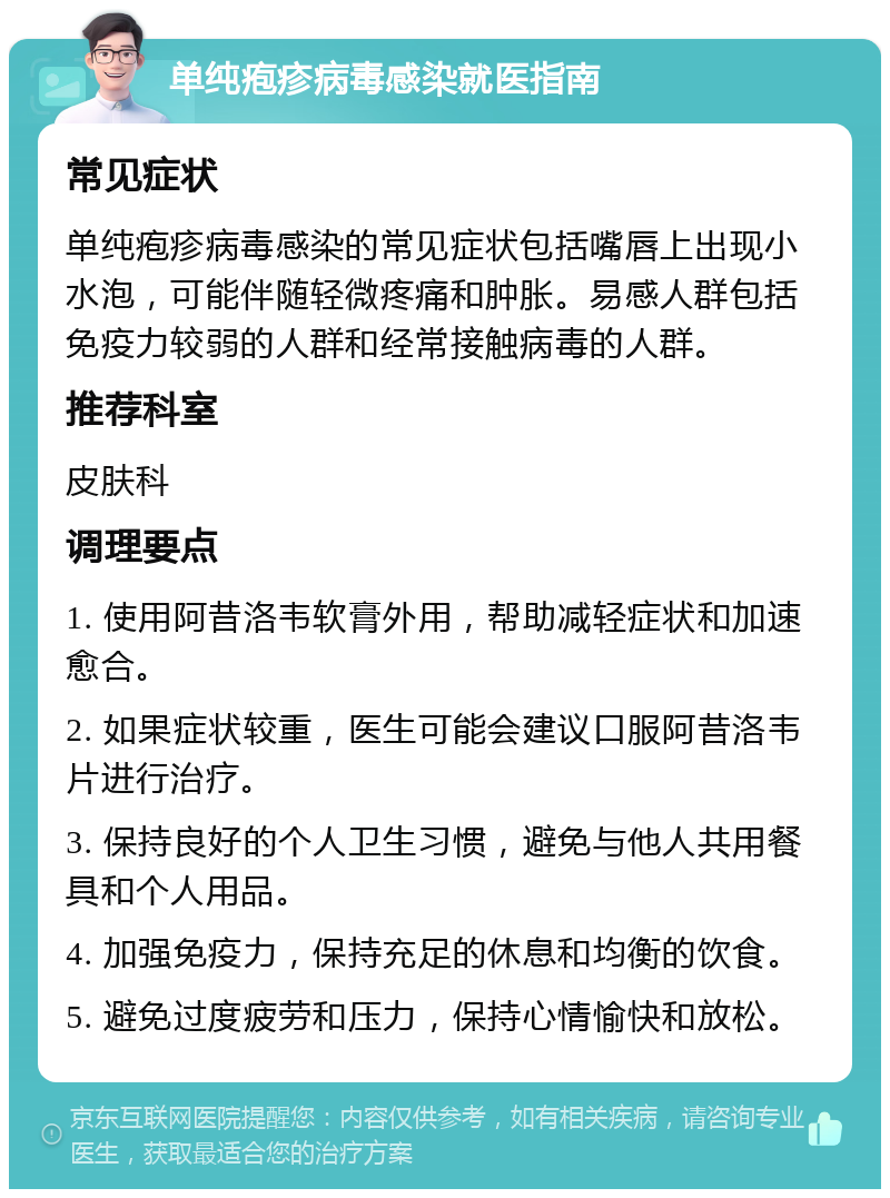 单纯疱疹病毒感染就医指南 常见症状 单纯疱疹病毒感染的常见症状包括嘴唇上出现小水泡，可能伴随轻微疼痛和肿胀。易感人群包括免疫力较弱的人群和经常接触病毒的人群。 推荐科室 皮肤科 调理要点 1. 使用阿昔洛韦软膏外用，帮助减轻症状和加速愈合。 2. 如果症状较重，医生可能会建议口服阿昔洛韦片进行治疗。 3. 保持良好的个人卫生习惯，避免与他人共用餐具和个人用品。 4. 加强免疫力，保持充足的休息和均衡的饮食。 5. 避免过度疲劳和压力，保持心情愉快和放松。