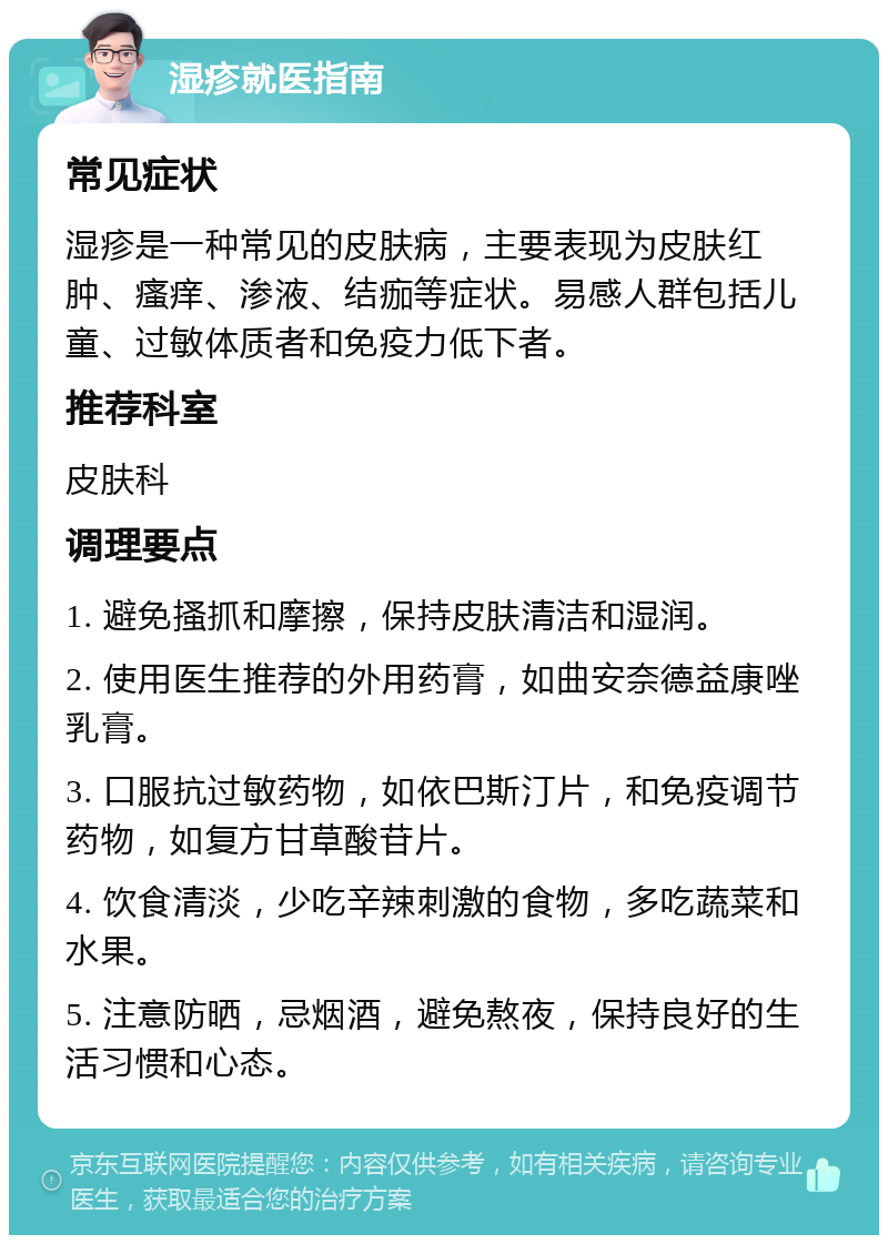 湿疹就医指南 常见症状 湿疹是一种常见的皮肤病，主要表现为皮肤红肿、瘙痒、渗液、结痂等症状。易感人群包括儿童、过敏体质者和免疫力低下者。 推荐科室 皮肤科 调理要点 1. 避免搔抓和摩擦，保持皮肤清洁和湿润。 2. 使用医生推荐的外用药膏，如曲安奈德益康唑乳膏。 3. 口服抗过敏药物，如依巴斯汀片，和免疫调节药物，如复方甘草酸苷片。 4. 饮食清淡，少吃辛辣刺激的食物，多吃蔬菜和水果。 5. 注意防晒，忌烟酒，避免熬夜，保持良好的生活习惯和心态。