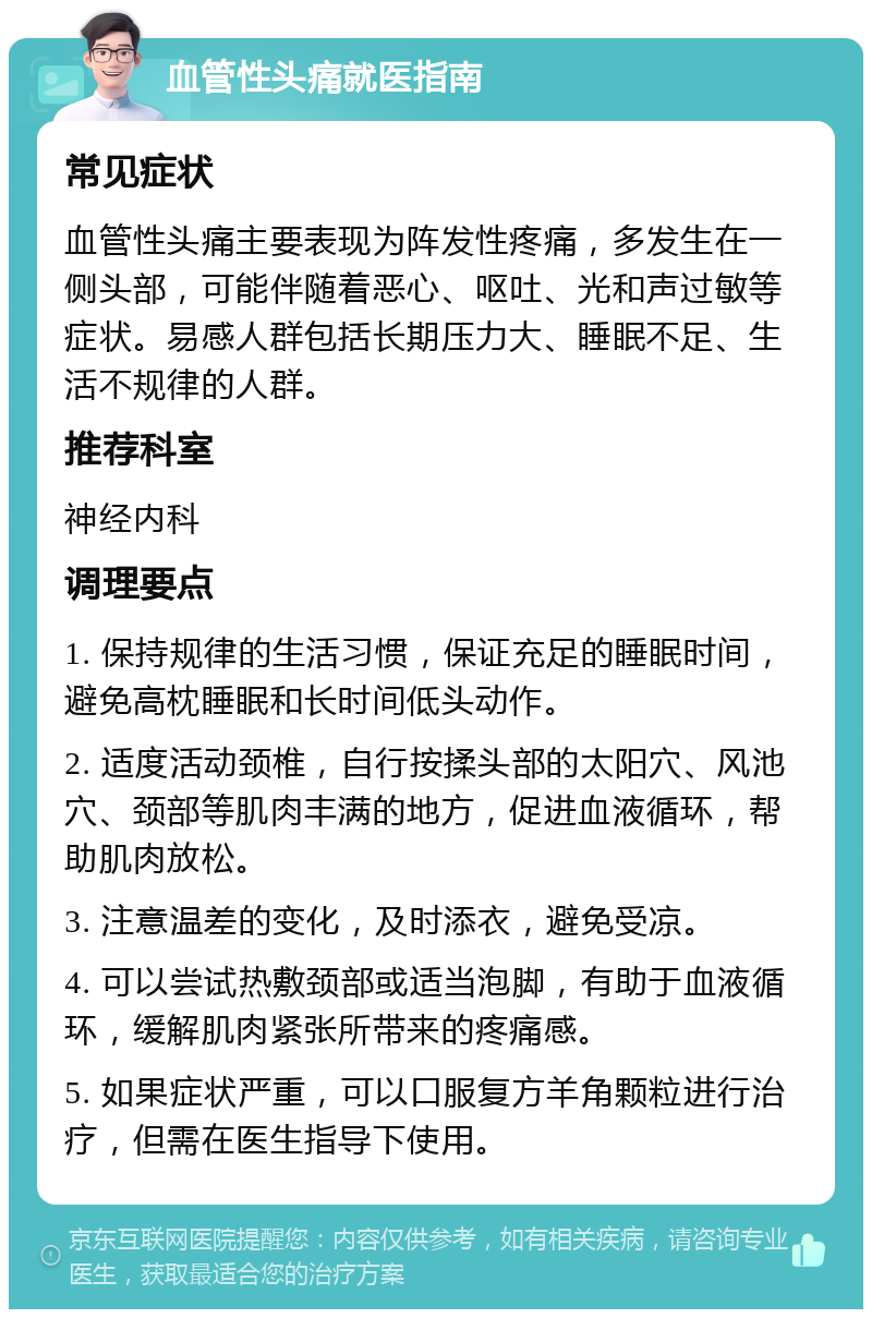 血管性头痛就医指南 常见症状 血管性头痛主要表现为阵发性疼痛，多发生在一侧头部，可能伴随着恶心、呕吐、光和声过敏等症状。易感人群包括长期压力大、睡眠不足、生活不规律的人群。 推荐科室 神经内科 调理要点 1. 保持规律的生活习惯，保证充足的睡眠时间，避免高枕睡眠和长时间低头动作。 2. 适度活动颈椎，自行按揉头部的太阳穴、风池穴、颈部等肌肉丰满的地方，促进血液循环，帮助肌肉放松。 3. 注意温差的变化，及时添衣，避免受凉。 4. 可以尝试热敷颈部或适当泡脚，有助于血液循环，缓解肌肉紧张所带来的疼痛感。 5. 如果症状严重，可以口服复方羊角颗粒进行治疗，但需在医生指导下使用。