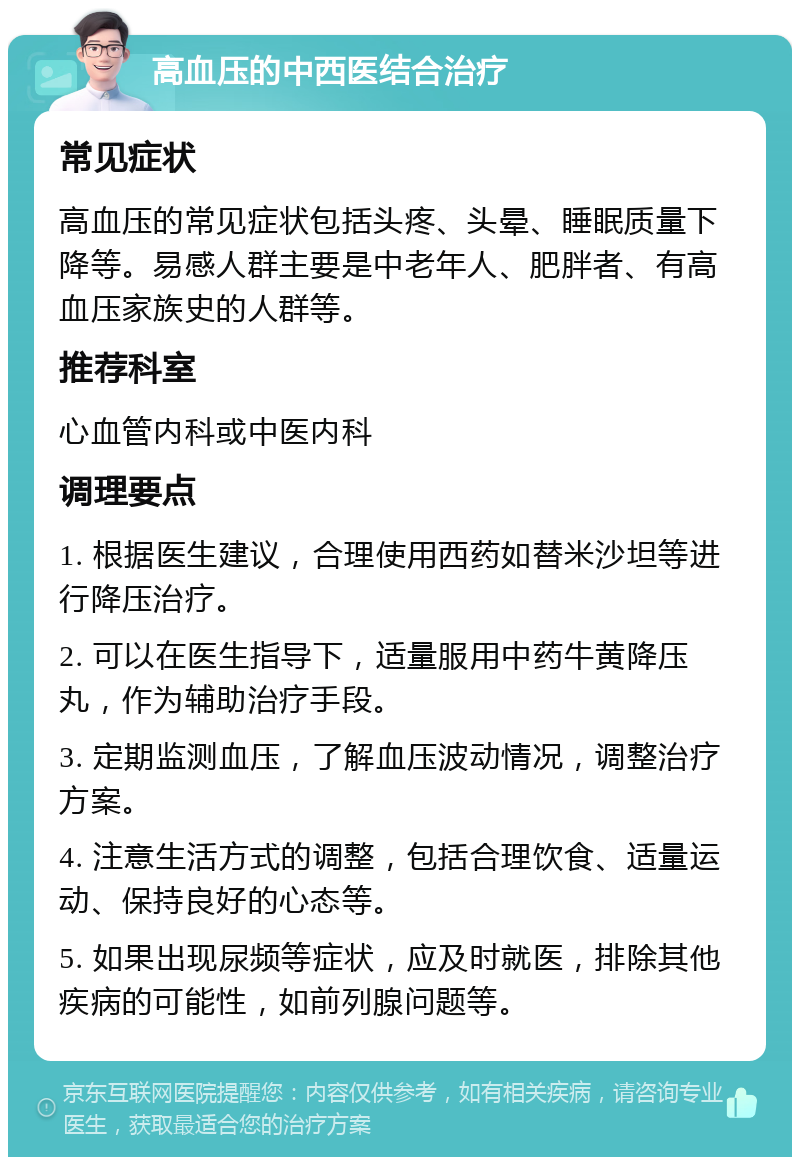 高血压的中西医结合治疗 常见症状 高血压的常见症状包括头疼、头晕、睡眠质量下降等。易感人群主要是中老年人、肥胖者、有高血压家族史的人群等。 推荐科室 心血管内科或中医内科 调理要点 1. 根据医生建议，合理使用西药如替米沙坦等进行降压治疗。 2. 可以在医生指导下，适量服用中药牛黄降压丸，作为辅助治疗手段。 3. 定期监测血压，了解血压波动情况，调整治疗方案。 4. 注意生活方式的调整，包括合理饮食、适量运动、保持良好的心态等。 5. 如果出现尿频等症状，应及时就医，排除其他疾病的可能性，如前列腺问题等。