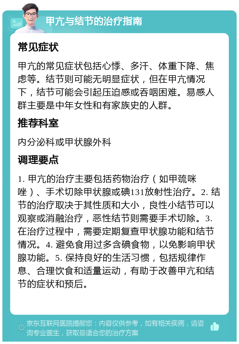 甲亢与结节的治疗指南 常见症状 甲亢的常见症状包括心悸、多汗、体重下降、焦虑等。结节则可能无明显症状，但在甲亢情况下，结节可能会引起压迫感或吞咽困难。易感人群主要是中年女性和有家族史的人群。 推荐科室 内分泌科或甲状腺外科 调理要点 1. 甲亢的治疗主要包括药物治疗（如甲巯咪唑）、手术切除甲状腺或碘131放射性治疗。2. 结节的治疗取决于其性质和大小，良性小结节可以观察或消融治疗，恶性结节则需要手术切除。3. 在治疗过程中，需要定期复查甲状腺功能和结节情况。4. 避免食用过多含碘食物，以免影响甲状腺功能。5. 保持良好的生活习惯，包括规律作息、合理饮食和适量运动，有助于改善甲亢和结节的症状和预后。