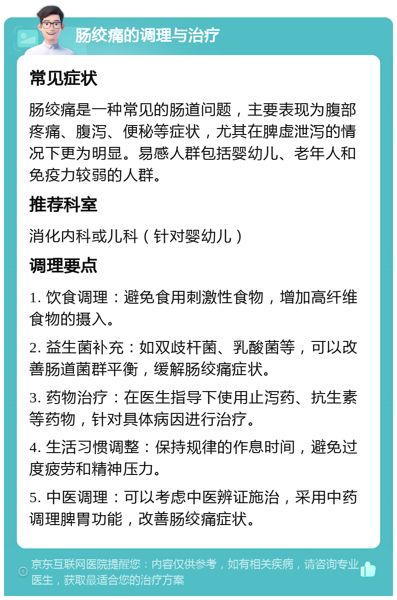 肠绞痛的调理与治疗 常见症状 肠绞痛是一种常见的肠道问题，主要表现为腹部疼痛、腹泻、便秘等症状，尤其在脾虚泄泻的情况下更为明显。易感人群包括婴幼儿、老年人和免疫力较弱的人群。 推荐科室 消化内科或儿科（针对婴幼儿） 调理要点 1. 饮食调理：避免食用刺激性食物，增加高纤维食物的摄入。 2. 益生菌补充：如双歧杆菌、乳酸菌等，可以改善肠道菌群平衡，缓解肠绞痛症状。 3. 药物治疗：在医生指导下使用止泻药、抗生素等药物，针对具体病因进行治疗。 4. 生活习惯调整：保持规律的作息时间，避免过度疲劳和精神压力。 5. 中医调理：可以考虑中医辨证施治，采用中药调理脾胃功能，改善肠绞痛症状。